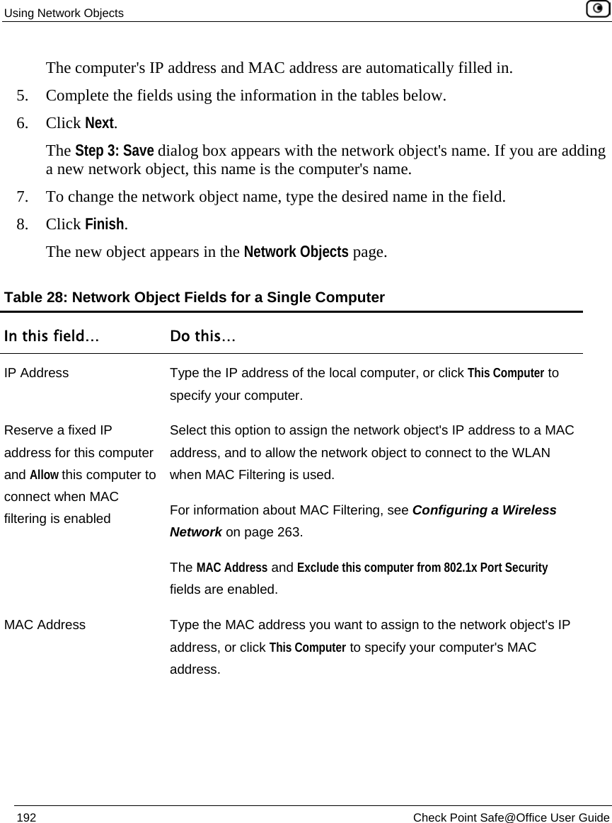 Using Network Objects 192 Check Point Safe@Office User Guide The computer's IP address and MAC address are automatically filled in. 5. Complete the fields using the information in the tables below. 6. Click Next. The Step 3: Save dialog box appears with the network object's name. If you are adding a new network object, this name is the computer's name. 7. To change the network object name, type the desired name in the field. 8. Click Finish. The new object appears in the Network Objects page. Table 28: Network Object Fields for a Single Computer In this field… Do this… IP Address Type the IP address of the local computer, or click This Computer to specify your computer. Reserve a fixed IP address for this computer and Allow this computer to connect when MAC filtering is enabled Select this option to assign the network object's IP address to a MAC address, and to allow the network object to connect to the WLAN when MAC Filtering is used. For information about MAC Filtering, see Configuring a Wireless Network on page 263. The MAC Address and Exclude this computer from 802.1x Port Security fields are enabled. MAC Address Type the MAC address you want to assign to the network object's IP address, or click This Computer to specify your computer's MAC address.