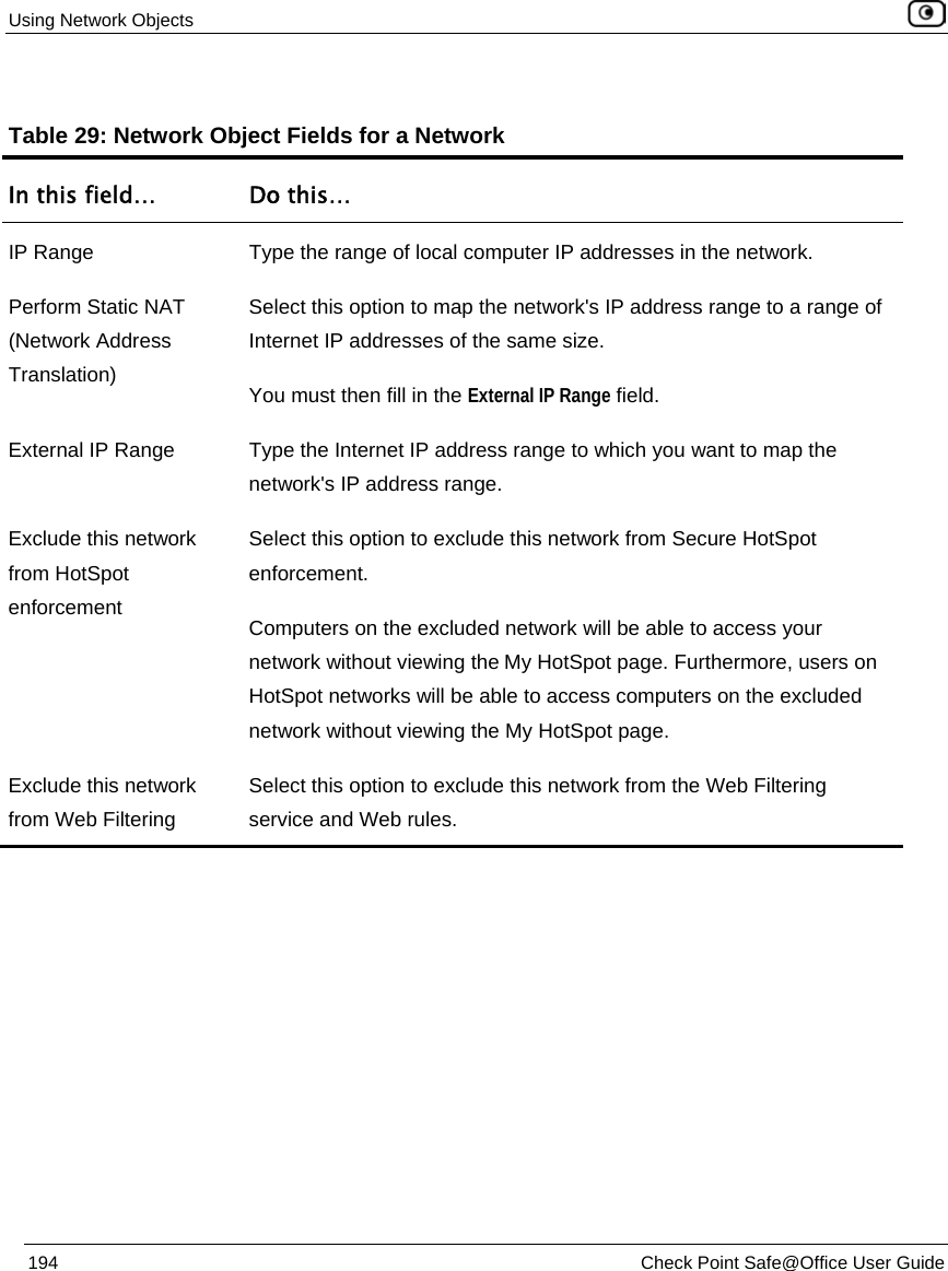 Using Network Objects 194 Check Point Safe@Office User Guide Table 29: Network Object Fields for a Network In this field… Do this… IP Range Type the range of local computer IP addresses in the network. Perform Static NAT (Network Address Translation) Select this option to map the network's IP address range to a range of Internet IP addresses of the same size. You must then fill in the External IP Range field. External IP Range Type the Internet IP address range to which you want to map the network's IP address range. Exclude this network from HotSpot enforcement Select this option to exclude this network from Secure HotSpot enforcement. Computers on the excluded network will be able to access your network without viewing the My HotSpot page. Furthermore, users on HotSpot networks will be able to access computers on the excluded network without viewing the My HotSpot page. Exclude this network from Web Filtering Select this option to exclude this network from the Web Filtering service and Web rules.