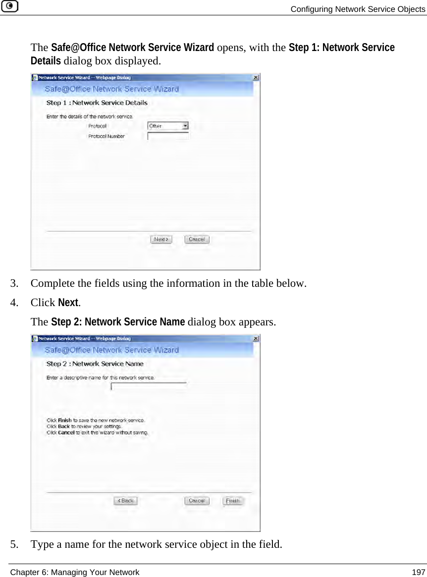 Configuring Network Service Objects Chapter 6: Managing Your Network 197 The Safe@Office Network Service Wizard opens, with the Step 1: Network Service Details dialog box displayed. 3. Complete the fields using the information in the table below. 4. Click Next. The Step 2: Network Service Name dialog box appears. 5. Type a name for the network service object in the field.