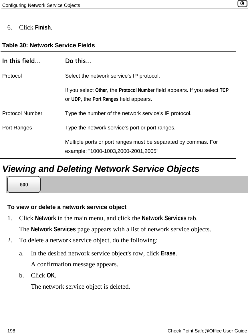 Configuring Network Service Objects 198 Check Point Safe@Office User Guide 6. Click Finish. Table 30: Network Service Fields In this field… Do this… Protocol Select the network service's IP protocol. If you select Other, the Protocol Number field appears. If you select TCP or UDP, the Port Ranges field appears. Protocol Number Type the number of the network service's IP protocol. Port Ranges Type the network service's port or port ranges. Multiple ports or port ranges must be separated by commas. For example: "1000-1003,2000-2001,2005". Viewing and Deleting Network Service Objects To view or delete a network service object 1. Click Network in the main menu, and click the Network Services tab. The Network Services page appears with a list of network service objects. 2. To delete a network service object, do the following: a. In the desired network service object's row, click Erase. A confirmation message appears. b. Click OK. The network service object is deleted.