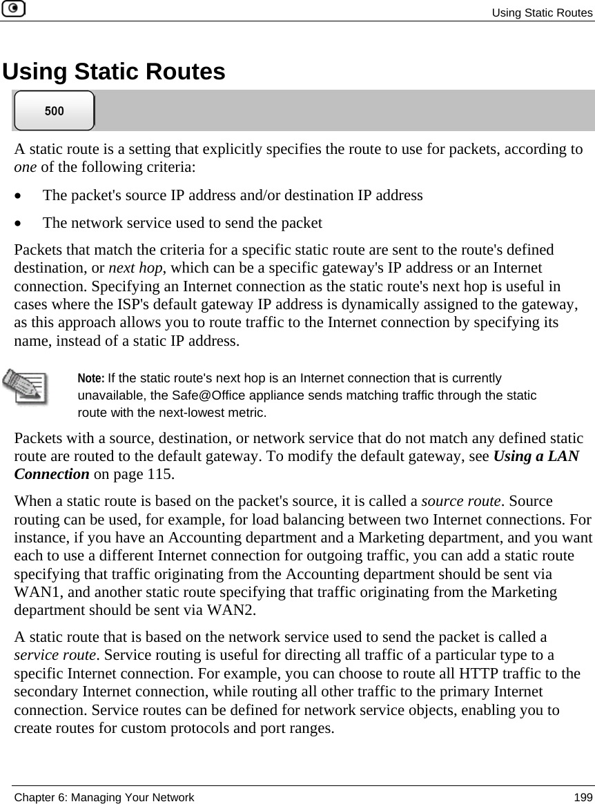 Using Static Routes Chapter 6: Managing Your Network 199 Using Static Routes A static route is a setting that explicitly specifies the route to use for packets, according to one of the following criteria: • The packet's source IP address and/or destination IP address • The network service used to send the packet Packets that match the criteria for a specific static route are sent to the route's defined destination, or next hop, which can be a specific gateway's IP address or an Internet connection. Specifying an Internet connection as the static route's next hop is useful in cases where the ISP's default gateway IP address is dynamically assigned to the gateway, as this approach allows you to route traffic to the Internet connection by specifying its name, instead of a static IP address. Note: If the static route's next hop is an Internet connection that is currently unavailable, the Safe@Office appliance sends matching traffic through the static route with the next-lowest metric. Packets with a source, destination, or network service that do not match any defined static route are routed to the default gateway. To modify the default gateway, see Using a LAN Connection on page 115. When a static route is based on the packet's source, it is called a source route. Source routing can be used, for example, for load balancing between two Internet connections. For instance, if you have an Accounting department and a Marketing department, and you want each to use a different Internet connection for outgoing traffic, you can add a static route specifying that traffic originating from the Accounting department should be sent via WAN1, and another static route specifying that traffic originating from the Marketing department should be sent via WAN2. A static route that is based on the network service used to send the packet is called a service route. Service routing is useful for directing all traffic of a particular type to a specific Internet connection. For example, you can choose to route all HTTP traffic to the secondary Internet connection, while routing all other traffic to the primary Internet connection. Service routes can be defined for network service objects, enabling you to create routes for custom protocols and port ranges.