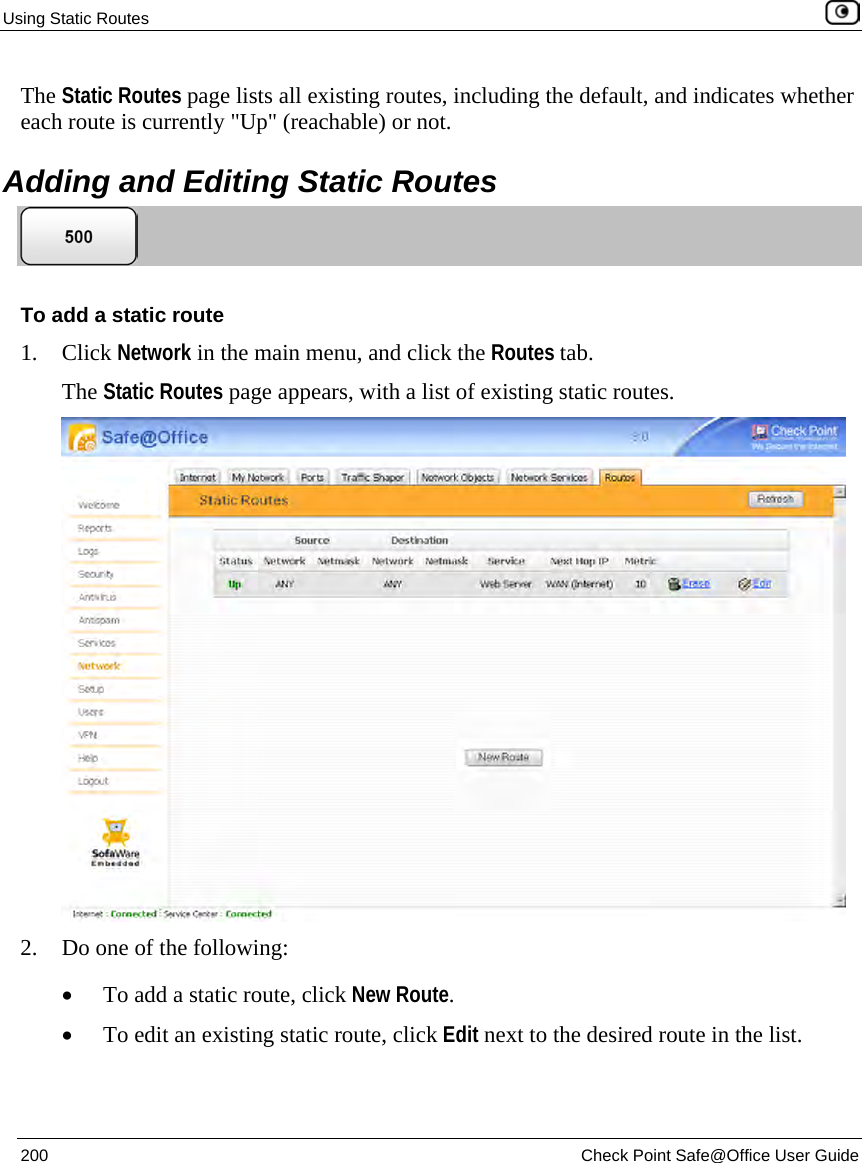 Using Static Routes 200 Check Point Safe@Office User Guide The Static Routes page lists all existing routes, including the default, and indicates whether each route is currently "Up" (reachable) or not. Adding and Editing Static Routes To add a static route 1. Click Network in the main menu, and click the Routes tab. The Static Routes page appears, with a list of existing static routes. 2. Do one of the following: • To add a static route, click New Route. • To edit an existing static route, click Edit next to the desired route in the list.