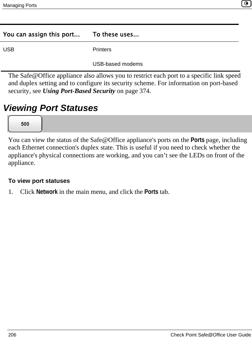 Managing Ports 206 Check Point Safe@Office User Guide You can assign this port... To these uses... USB Printers USB-based modems The Safe@Office appliance also allows you to restrict each port to a specific link speed and duplex setting and to configure its security scheme. For information on port-based security, see Using Port-Based Security on page 374. Viewing Port Statuses You can view the status of the Safe@Office appliance's ports on the Ports page, including each Ethernet connection's duplex state. This is useful if you need to check whether the appliance's physical connections are working, and you can’t see the LEDs on front of the appliance. To view port statuses 1. Click Network in the main menu, and click the Ports tab.