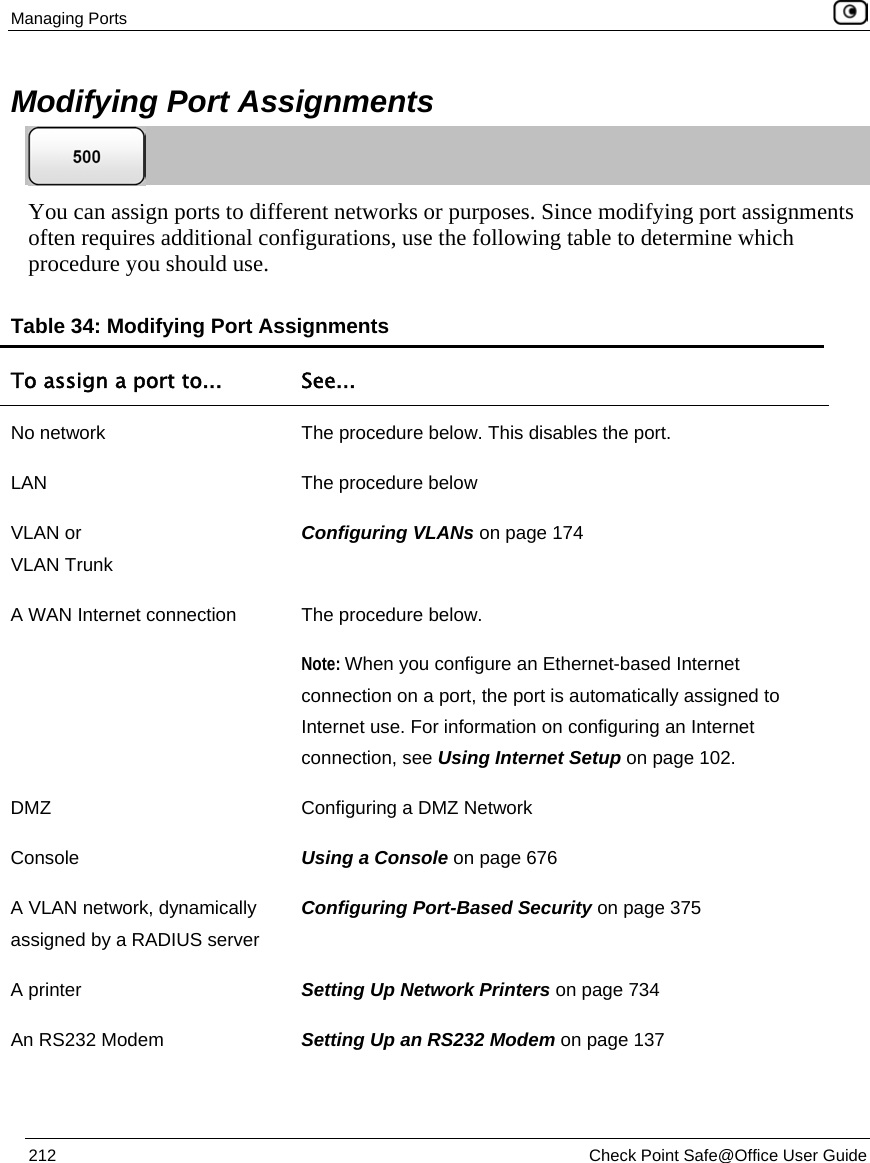 Managing Ports 212 Check Point Safe@Office User Guide Modifying Port Assignments You can assign ports to different networks or purposes. Since modifying port assignments often requires additional configurations, use the following table to determine which procedure you should use. Table 34: Modifying Port Assignments To assign a port to... See... No network The procedure below. This disables the port. LAN The procedure below VLAN or VLAN Trunk Configuring VLANs on page 174 A WAN Internet connection The procedure below. Note: When you configure an Ethernet-based Internet connection on a port, the port is automatically assigned to Internet use. For information on configuring an Internet connection, see Using Internet Setup on page 102. DMZ Configuring a DMZ Network Console Using a Console on page 676 A VLAN network, dynamically assigned by a RADIUS server Configuring Port-Based Security on page 375 A printer Setting Up Network Printers on page 734 An RS232 Modem Setting Up an RS232 Modem on page 137