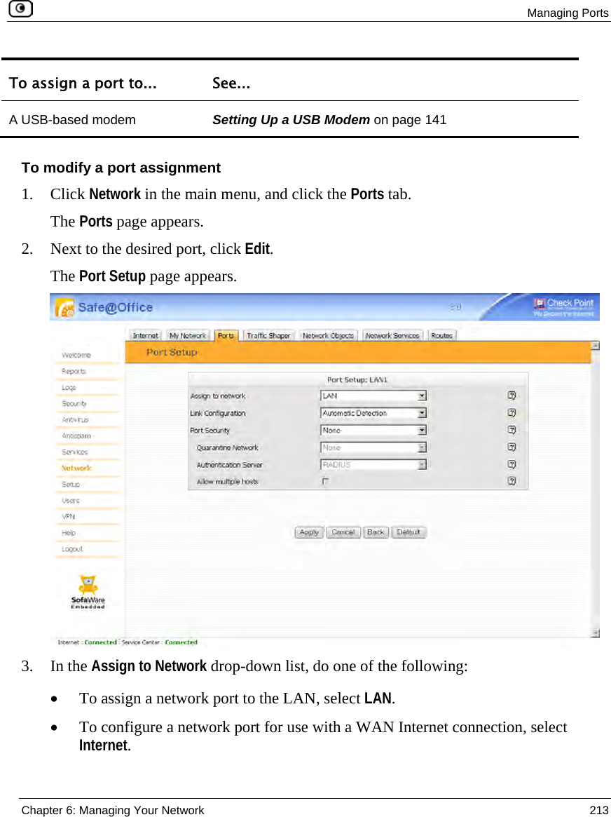 Managing Ports Chapter 6: Managing Your Network 213 To assign a port to... See... A USB-based modem Setting Up a USB Modem on page 141 To modify a port assignment 1. Click Network in the main menu, and click the Ports tab. The Ports page appears. 2. Next to the desired port, click Edit. The Port Setup page appears. 3. In the Assign to Network drop-down list, do one of the following: • To assign a network port to the LAN, select LAN. • To configure a network port for use with a WAN Internet connection, select Internet.