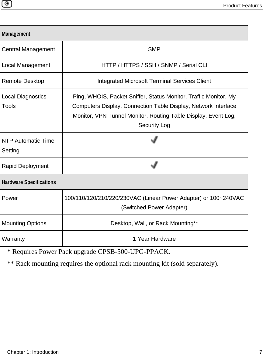 Product Features Chapter 1: Introduction 7 Management Central Management SMP Local Management HTTP / HTTPS / SSH / SNMP / Serial CLI Remote Desktop Integrated Microsoft Terminal Services Client Local Diagnostics Tools Ping, WHOIS, Packet Sniffer, Status Monitor, Traffic Monitor, My Computers Display, Connection Table Display, Network Interface Monitor, VPN Tunnel Monitor, Routing Table Display, Event Log, Security Log NTP Automatic Time Setting Rapid Deployment Hardware Specifications Power 100/110/120/210/220/230VAC (Linear Power Adapter) or 100~240VAC (Switched Power Adapter) Mounting Options Desktop, Wall, or Rack Mounting** Warranty 1 Year Hardware * Requires Power Pack upgrade CPSB-500-UPG-PPACK. ** Rack mounting requires the optional rack mounting kit (sold separately).