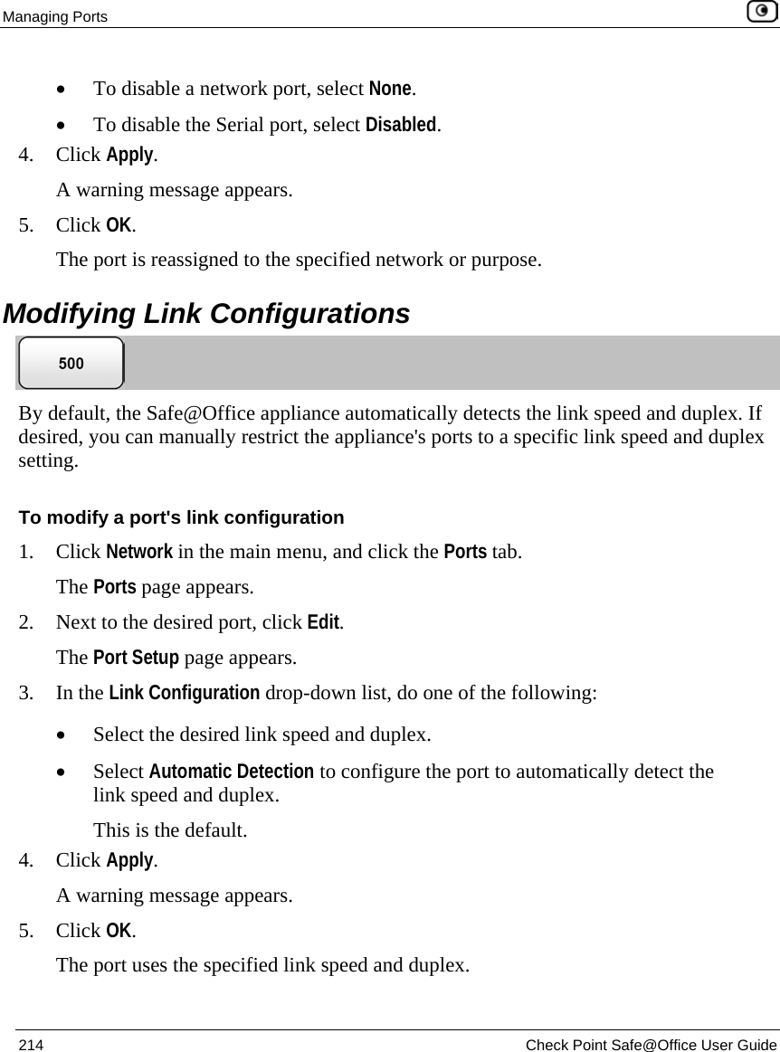 Managing Ports 214 Check Point Safe@Office User Guide • To disable a network port, select None. • To disable the Serial port, select Disabled. 4. Click Apply. A warning message appears. 5. Click OK. The port is reassigned to the specified network or purpose. Modifying Link Configurations By default, the Safe@Office appliance automatically detects the link speed and duplex. If desired, you can manually restrict the appliance's ports to a specific link speed and duplex setting. To modify a port's link configuration 1. Click Network in the main menu, and click the Ports tab. The Ports page appears. 2. Next to the desired port, click Edit. The Port Setup page appears. 3. In the Link Configuration drop-down list, do one of the following: • Select the desired link speed and duplex. • Select Automatic Detection to configure the port to automatically detect the link speed and duplex. This is the default. 4. Click Apply. A warning message appears. 5. Click OK. The port uses the specified link speed and duplex.