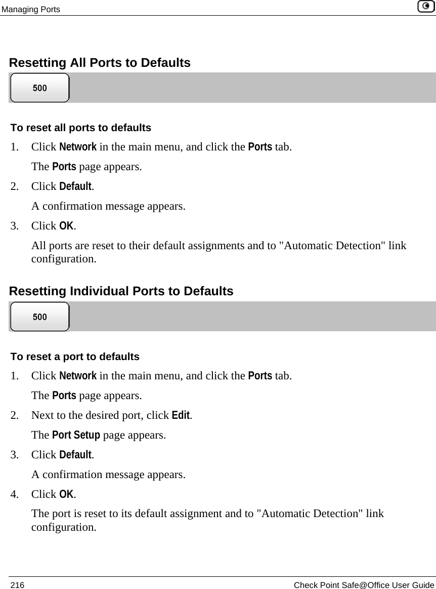 Managing Ports 216 Check Point Safe@Office User Guide Resetting All Ports to Defaults To reset all ports to defaults 1. Click Network in the main menu, and click the Ports tab. The Ports page appears. 2. Click Default. A confirmation message appears. 3. Click OK. All ports are reset to their default assignments and to "Automatic Detection" link configuration. Resetting Individual Ports to Defaults To reset a port to defaults 1. Click Network in the main menu, and click the Ports tab. The Ports page appears. 2. Next to the desired port, click Edit. The Port Setup page appears. 3. Click Default. A confirmation message appears. 4. Click OK. The port is reset to its default assignment and to "Automatic Detection" link configuration.