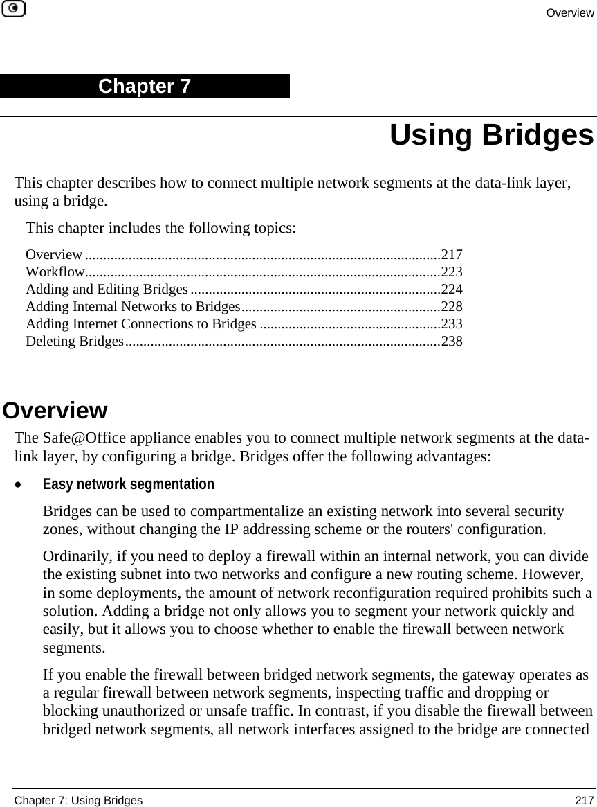 Overview Chapter 7: Using Bridges 217 Chapter 7 This chapter describes how to connect multiple network segments at the data-link layer, using a bridge. This chapter includes the following topics: Overview ..................................................................................................217 Workflow..................................................................................................223 Adding and Editing Bridges.....................................................................224 Adding Internal Networks to Bridges.......................................................228 Adding Internet Connections to Bridges ..................................................233 Deleting Bridges.......................................................................................238 Overview The Safe@Office appliance enables you to connect multiple network segments at the data-link layer, by configuring a bridge. Bridges offer the following advantages: • Easy network segmentation Bridges can be used to compartmentalize an existing network into several security zones, without changing the IP addressing scheme or the routers' configuration. Ordinarily, if you need to deploy a firewall within an internal network, you can divide the existing subnet into two networks and configure a new routing scheme. However, in some deployments, the amount of network reconfiguration required prohibits such a solution. Adding a bridge not only allows you to segment your network quickly and easily, but it allows you to choose whether to enable the firewall between network segments. If you enable the firewall between bridged network segments, the gateway operates as a regular firewall between network segments, inspecting traffic and dropping or blocking unauthorized or unsafe traffic. In contrast, if you disable the firewall between bridged network segments, all network interfaces assigned to the bridge are connected Using Bridges