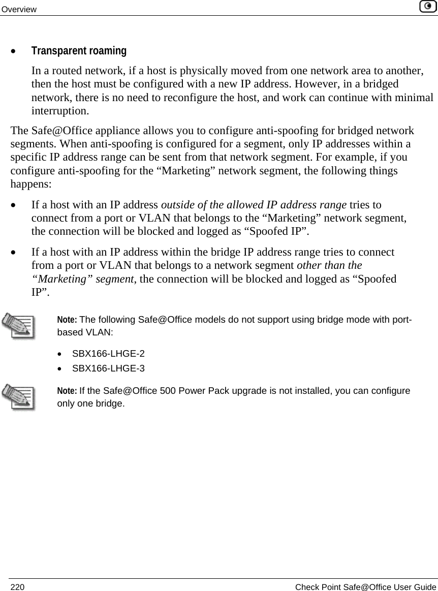 Overview 220 Check Point Safe@Office User Guide • Transparent roaming In a routed network, if a host is physically moved from one network area to another, then the host must be configured with a new IP address. However, in a bridged network, there is no need to reconfigure the host, and work can continue with minimal interruption. The Safe@Office appliance allows you to configure anti-spoofing for bridged network segments. When anti-spoofing is configured for a segment, only IP addresses within a specific IP address range can be sent from that network segment. For example, if you configure anti-spoofing for the “Marketing” network segment, the following things happens: • If a host with an IP address outside of the allowed IP address range tries to connect from a port or VLAN that belongs to the “Marketing” network segment, the connection will be blocked and logged as “Spoofed IP”. • If a host with an IP address within the bridge IP address range tries to connect from a port or VLAN that belongs to a network segment other than the “Marketing” segment, the connection will be blocked and logged as “Spoofed IP”. Note: The following Safe@Office models do not support using bridge mode with port-based VLAN: • SBX166-LHGE-2 • SBX166-LHGE-3 Note: If the Safe@Office 500 Power Pack upgrade is not installed, you can configure only one bridge.