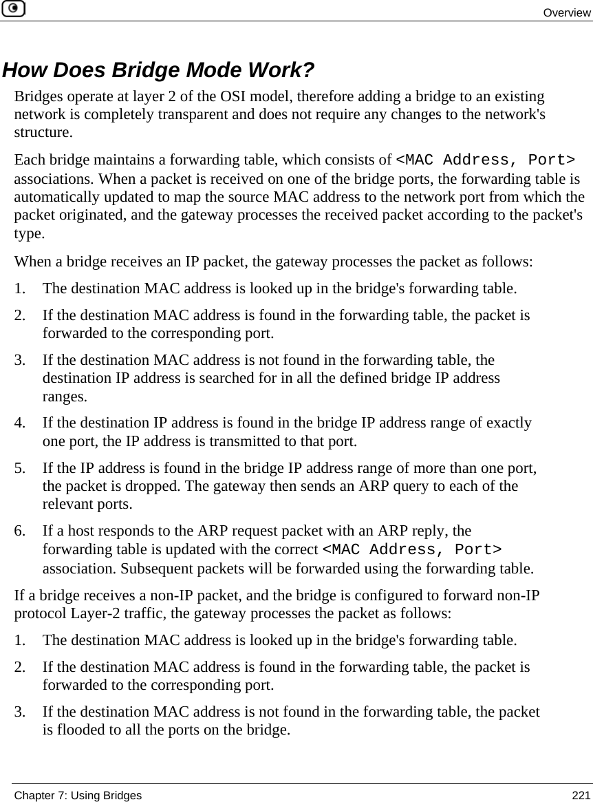 Overview Chapter 7: Using Bridges 221 How Does Bridge Mode Work? Bridges operate at layer 2 of the OSI model, therefore adding a bridge to an existing network is completely transparent and does not require any changes to the network's structure. Each bridge maintains a forwarding table, which consists of <MAC Address, Port> associations. When a packet is received on one of the bridge ports, the forwarding table is automatically updated to map the source MAC address to the network port from which the packet originated, and the gateway processes the received packet according to the packet's type. When a bridge receives an IP packet, the gateway processes the packet as follows: 1. The destination MAC address is looked up in the bridge's forwarding table. 2. If the destination MAC address is found in the forwarding table, the packet is forwarded to the corresponding port. 3. If the destination MAC address is not found in the forwarding table, the destination IP address is searched for in all the defined bridge IP address ranges. 4. If the destination IP address is found in the bridge IP address range of exactly one port, the IP address is transmitted to that port. 5. If the IP address is found in the bridge IP address range of more than one port, the packet is dropped. The gateway then sends an ARP query to each of the relevant ports. 6. If a host responds to the ARP request packet with an ARP reply, the forwarding table is updated with the correct <MAC Address, Port> association. Subsequent packets will be forwarded using the forwarding table. If a bridge receives a non-IP packet, and the bridge is configured to forward non-IP protocol Layer-2 traffic, the gateway processes the packet as follows: 1. The destination MAC address is looked up in the bridge's forwarding table. 2. If the destination MAC address is found in the forwarding table, the packet is forwarded to the corresponding port. 3. If the destination MAC address is not found in the forwarding table, the packet is flooded to all the ports on the bridge.