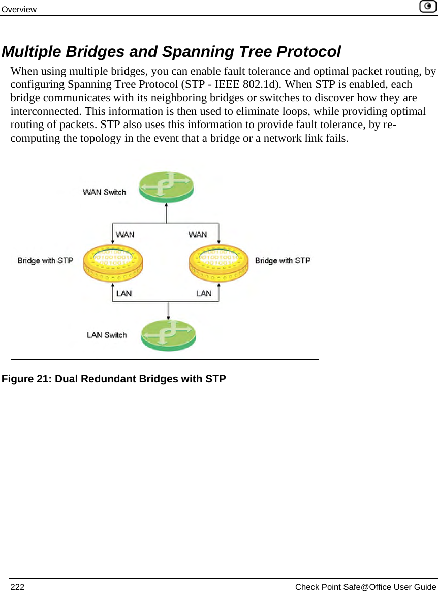 Overview 222 Check Point Safe@Office User Guide Multiple Bridges and Spanning Tree Protocol When using multiple bridges, you can enable fault tolerance and optimal packet routing, by configuring Spanning Tree Protocol (STP - IEEE 802.1d). When STP is enabled, each bridge communicates with its neighboring bridges or switches to discover how they are interconnected. This information is then used to eliminate loops, while providing optimal routing of packets. STP also uses this information to provide fault tolerance, by re-computing the topology in the event that a bridge or a network link fails. Figure 21: Dual Redundant Bridges with STP