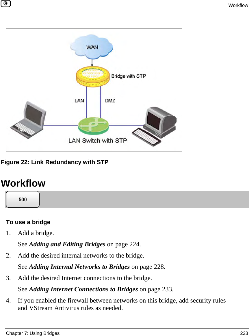 Workflow Chapter 7: Using Bridges 223 Workflow To use a bridge 1. Add a bridge. See Adding and Editing Bridges on page 224. 2. Add the desired internal networks to the bridge. See Adding Internal Networks to Bridges on page 228. 3. Add the desired Internet connections to the bridge. See Adding Internet Connections to Bridges on page 233. 4. If you enabled the firewall between networks on this bridge, add security rules and VStream Antivirus rules as needed. Figure 22: Link Redundancy with STP