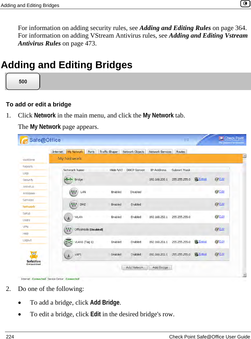Adding and Editing Bridges 224 Check Point Safe@Office User Guide For information on adding security rules, see Adding and Editing Rules on page 364. For information on adding VStream Antivirus rules, see Adding and Editing Vstream Antivirus Rules on page 473. Adding and Editing Bridges To add or edit a bridge 1. Click Network in the main menu, and click the My Network tab. The My Network page appears. 2. Do one of the following: • To add a bridge, click Add Bridge. • To edit a bridge, click Edit in the desired bridge's row.
