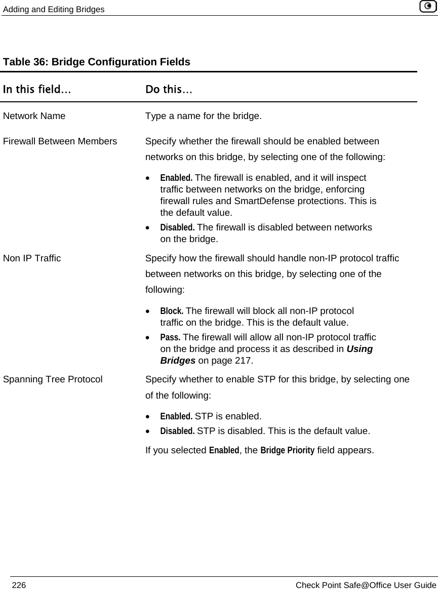 Adding and Editing Bridges 226 Check Point Safe@Office User Guide Table 36: Bridge Configuration Fields In this field… Do this… Network Name Type a name for the bridge. Firewall Between Members Specify whether the firewall should be enabled between networks on this bridge, by selecting one of the following: • Enabled. The firewall is enabled, and it will inspect traffic between networks on the bridge, enforcing firewall rules and SmartDefense protections. This is the default value. • Disabled. The firewall is disabled between networks on the bridge. Non IP Traffic Specify how the firewall should handle non-IP protocol traffic between networks on this bridge, by selecting one of the following: • Block. The firewall will block all non-IP protocol traffic on the bridge. This is the default value. • Pass. The firewall will allow all non-IP protocol traffic on the bridge and process it as described in Using Bridges on page 217. Spanning Tree Protocol Specify whether to enable STP for this bridge, by selecting one of the following: • Enabled. STP is enabled. • Disabled. STP is disabled. This is the default value. If you selected Enabled, the Bridge Priority field appears.