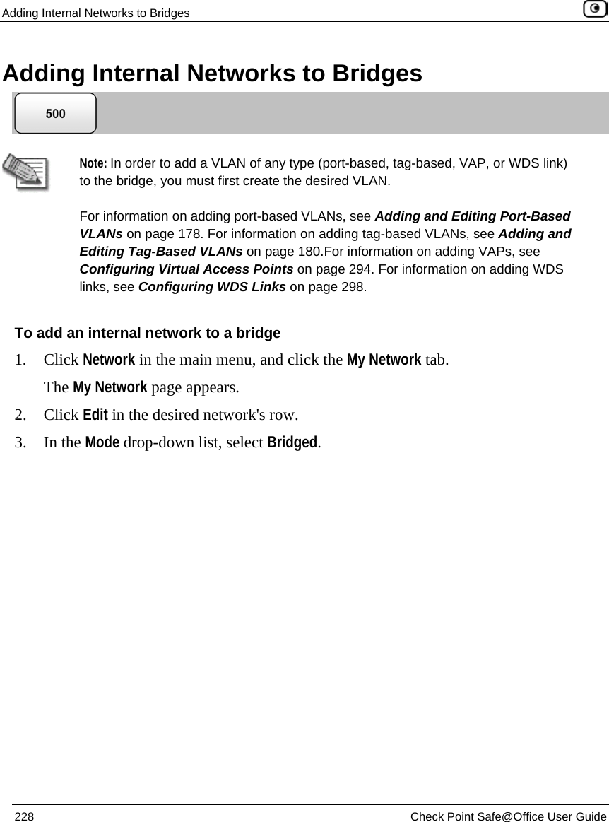 Adding Internal Networks to Bridges 228 Check Point Safe@Office User Guide Adding Internal Networks to Bridges Note: In order to add a VLAN of any type (port-based, tag-based, VAP, or WDS link) to the bridge, you must first create the desired VLAN. For information on adding port-based VLANs, see Adding and Editing Port-Based VLANs on page 178. For information on adding tag-based VLANs, see Adding and Editing Tag-Based VLANs on page 180.For information on adding VAPs, see Configuring Virtual Access Points on page 294. For information on adding WDS links, see Configuring WDS Links on page 298. To add an internal network to a bridge 1. Click Network in the main menu, and click the My Network tab. The My Network page appears. 2. Click Edit in the desired network's row. 3. In the Mode drop-down list, select Bridged.