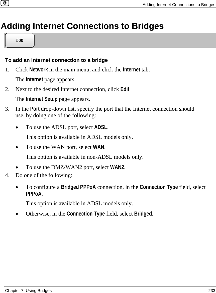 Adding Internet Connections to Bridges Chapter 7: Using Bridges 233 Adding Internet Connections to Bridges To add an Internet connection to a bridge 1. Click Network in the main menu, and click the Internet tab. The Internet page appears. 2. Next to the desired Internet connection, click Edit. The Internet Setup page appears. 3. In the Port drop-down list, specify the port that the Internet connection should use, by doing one of the following: • To use the ADSL port, select ADSL. This option is available in ADSL models only. • To use the WAN port, select WAN. This option is available in non-ADSL models only. • To use the DMZ/WAN2 port, select WAN2. 4. Do one of the following: • To configure a Bridged PPPoA connection, in the Connection Type field, select PPPoA. This option is available in ADSL models only. • Otherwise, in the Connection Type field, select Bridged.