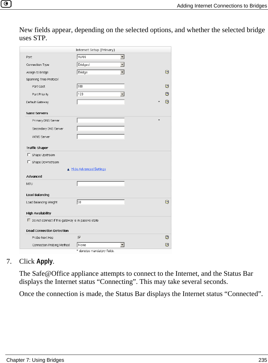 Adding Internet Connections to Bridges Chapter 7: Using Bridges 235 New fields appear, depending on the selected options, and whether the selected bridge uses STP. 7. Click Apply. The Safe@Office appliance attempts to connect to the Internet, and the Status Bar displays the Internet status “Connecting”. This may take several seconds. Once the connection is made, the Status Bar displays the Internet status “Connected”.