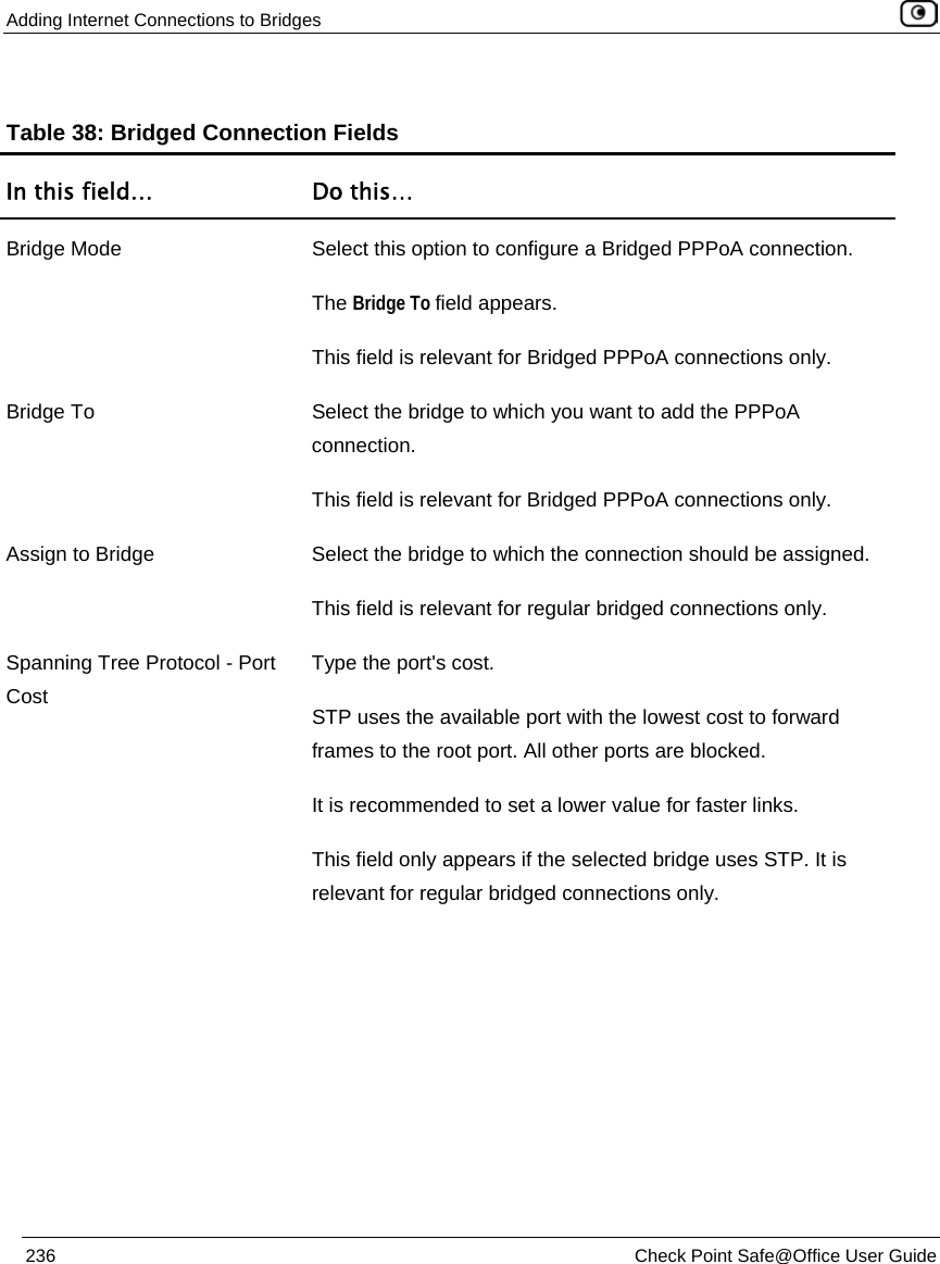 Adding Internet Connections to Bridges 236 Check Point Safe@Office User Guide Table 38: Bridged Connection Fields In this field… Do this… Bridge Mode Select this option to configure a Bridged PPPoA connection. The Bridge To field appears. This field is relevant for Bridged PPPoA connections only. Bridge To Select the bridge to which you want to add the PPPoA connection. This field is relevant for Bridged PPPoA connections only. Assign to Bridge Select the bridge to which the connection should be assigned. This field is relevant for regular bridged connections only. Spanning Tree Protocol - Port Cost Type the port's cost. STP uses the available port with the lowest cost to forward frames to the root port. All other ports are blocked. It is recommended to set a lower value for faster links. This field only appears if the selected bridge uses STP. It is relevant for regular bridged connections only.