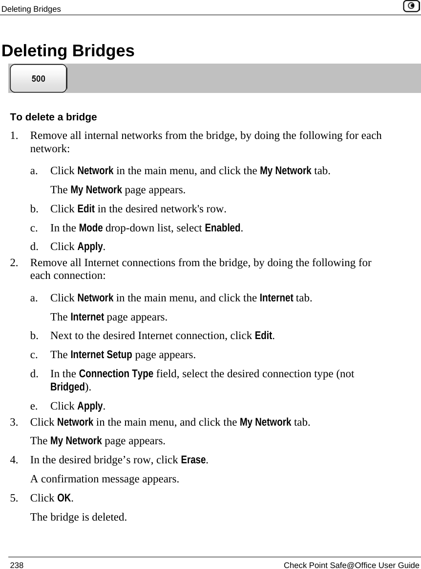 Deleting Bridges 238 Check Point Safe@Office User Guide Deleting Bridges To delete a bridge 1. Remove all internal networks from the bridge, by doing the following for each network: a. Click Network in the main menu, and click the My Network tab. The My Network page appears. b. Click Edit in the desired network's row. c. In the Mode drop-down list, select Enabled. d. Click Apply. 2. Remove all Internet connections from the bridge, by doing the following for each connection: a. Click Network in the main menu, and click the Internet tab. The Internet page appears. b. Next to the desired Internet connection, click Edit. c. The Internet Setup page appears. d. In the Connection Type field, select the desired connection type (not Bridged). e. Click Apply. 3. Click Network in the main menu, and click the My Network tab. The My Network page appears. 4. In the desired bridge’s row, click Erase. A confirmation message appears. 5. Click OK. The bridge is deleted.