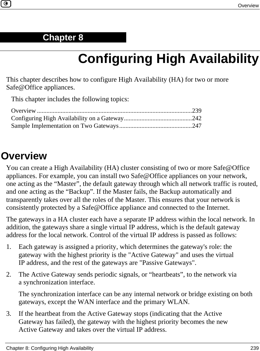 Overview Chapter 8: Configuring High Availability 239 Chapter 8 This chapter describes how to configure High Availability (HA) for two or more Safe@Office appliances. This chapter includes the following topics: Overview ..................................................................................................239 Configuring High Availability on a Gateway...........................................242 Sample Implementation on Two Gateways..............................................247 Overview You can create a High Availability (HA) cluster consisting of two or more Safe@Office appliances. For example, you can install two Safe@Office appliances on your network, one acting as the “Master”, the default gateway through which all network traffic is routed, and one acting as the “Backup”. If the Master fails, the Backup automatically and transparently takes over all the roles of the Master. This ensures that your network is consistently protected by a Safe@Office appliance and connected to the Internet. The gateways in a HA cluster each have a separate IP address within the local network. In addition, the gateways share a single virtual IP address, which is the default gateway address for the local network. Control of the virtual IP address is passed as follows: 1. Each gateway is assigned a priority, which determines the gateway's role: the gateway with the highest priority is the "Active Gateway" and uses the virtual IP address, and the rest of the gateways are "Passive Gateways". 2. The Active Gateway sends periodic signals, or “heartbeats”, to the network via a synchronization interface. The synchronization interface can be any internal network or bridge existing on both gateways, except the WAN interface and the primary WLAN. 3. If the heartbeat from the Active Gateway stops (indicating that the Active Gateway has failed), the gateway with the highest priority becomes the new Active Gateway and takes over the virtual IP address. Configuring High Availability