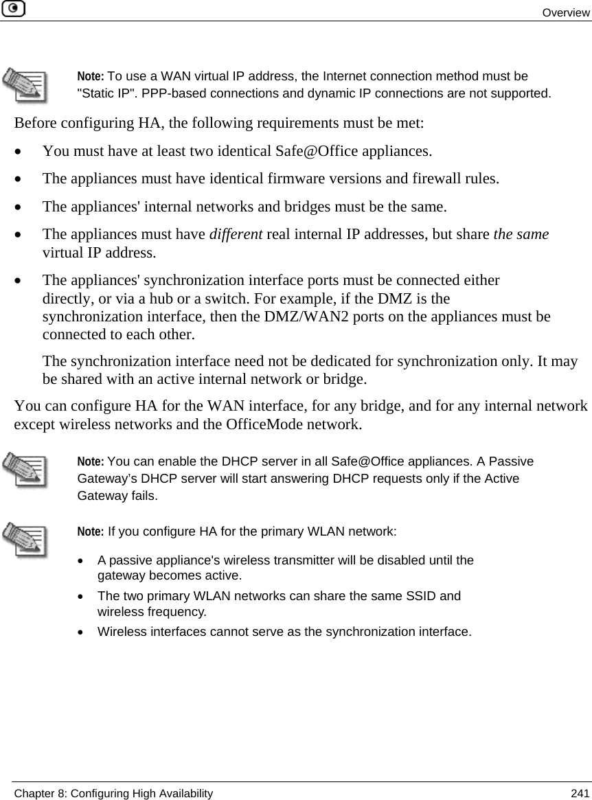Overview Chapter 8: Configuring High Availability 241 Note: To use a WAN virtual IP address, the Internet connection method must be "Static IP". PPP-based connections and dynamic IP connections are not supported. Before configuring HA, the following requirements must be met: • You must have at least two identical Safe@Office appliances. • The appliances must have identical firmware versions and firewall rules. • The appliances' internal networks and bridges must be the same. • The appliances must have different real internal IP addresses, but share the same virtual IP address. • The appliances' synchronization interface ports must be connected either directly, or via a hub or a switch. For example, if the DMZ is the synchronization interface, then the DMZ/WAN2 ports on the appliances must be connected to each other. The synchronization interface need not be dedicated for synchronization only. It may be shared with an active internal network or bridge. You can configure HA for the WAN interface, for any bridge, and for any internal network except wireless networks and the OfficeMode network. Note: You can enable the DHCP server in all Safe@Office appliances. A Passive Gateway’s DHCP server will start answering DHCP requests only if the Active Gateway fails. Note: If you configure HA for the primary WLAN network: • A passive appliance's wireless transmitter will be disabled until the gateway becomes active. • The two primary WLAN networks can share the same SSID and wireless frequency. • Wireless interfaces cannot serve as the synchronization interface.