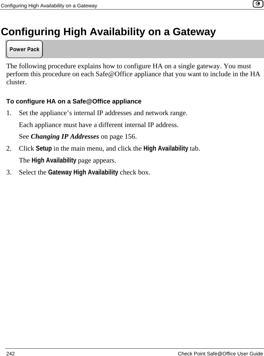 Configuring High Availability on a Gateway 242 Check Point Safe@Office User Guide Configuring High Availability on a Gateway The following procedure explains how to configure HA on a single gateway. You must perform this procedure on each Safe@Office appliance that you want to include in the HA cluster. To configure HA on a Safe@Office appliance 1. Set the appliance’s internal IP addresses and network range. Each appliance must have a different internal IP address. See Changing IP Addresses on page 156. 2. Click Setup in the main menu, and click the High Availability tab. The High Availability page appears. 3. Select the Gateway High Availability check box.