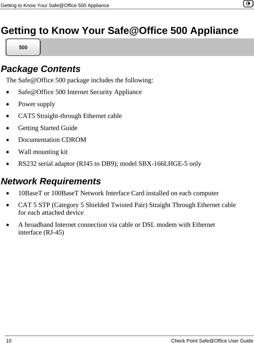 Getting to Know Your Safe@Office 500 Appliance 10 Check Point Safe@Office User Guide Getting to Know Your Safe@Office 500 Appliance Package Contents The Safe@Office 500 package includes the following: • Safe@Office 500 Internet Security Appliance • Power supply • CAT5 Straight-through Ethernet cable • Getting Started Guide • Documentation CDROM • Wall mounting kit • RS232 serial adaptor (RJ45 to DB9); model SBX-166LHGE-5 only Network Requirements • 10BaseT or 100BaseT Network Interface Card installed on each computer • CAT 5 STP (Category 5 Shielded Twisted Pair) Straight Through Ethernet cable for each attached device • A broadband Internet connection via cable or DSL modem with Ethernet interface (RJ-45)
