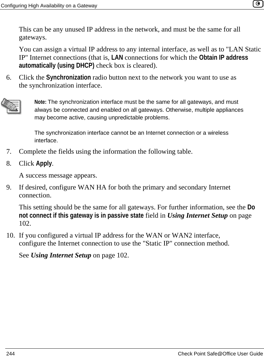 Configuring High Availability on a Gateway 244 Check Point Safe@Office User Guide This can be any unused IP address in the network, and must be the same for all gateways. You can assign a virtual IP address to any internal interface, as well as to "LAN Static IP" Internet connections (that is, LAN connections for which the Obtain IP address automatically (using DHCP) check box is cleared). 6. Click the Synchronization radio button next to the network you want to use as the synchronization interface. Note: The synchronization interface must be the same for all gateways, and must always be connected and enabled on all gateways. Otherwise, multiple appliances may become active, causing unpredictable problems. The synchronization interface cannot be an Internet connection or a wireless interface. 7. Complete the fields using the information the following table. 8. Click Apply. A success message appears. 9. If desired, configure WAN HA for both the primary and secondary Internet connection. This setting should be the same for all gateways. For further information, see the Do not connect if this gateway is in passive state field in Using Internet Setup on page 102. 10. If you configured a virtual IP address for the WAN or WAN2 interface, configure the Internet connection to use the "Static IP" connection method. See Using Internet Setup on page 102.
