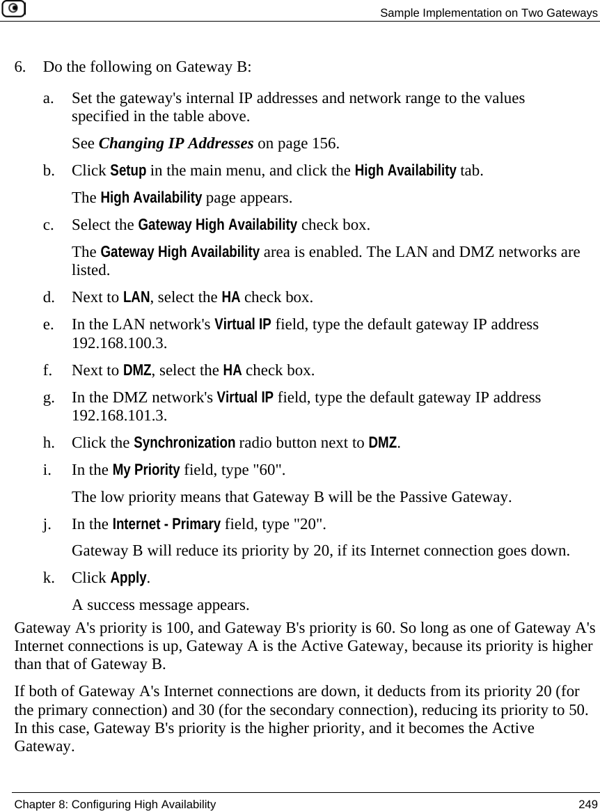 Sample Implementation on Two Gateways Chapter 8: Configuring High Availability 249 6. Do the following on Gateway B: a. Set the gateway's internal IP addresses and network range to the values specified in the table above. See Changing IP Addresses on page 156. b. Click Setup in the main menu, and click the High Availability tab. The High Availability page appears. c. Select the Gateway High Availability check box. The Gateway High Availability area is enabled. The LAN and DMZ networks are listed. d. Next to LAN, select the HA check box. e. In the LAN network's Virtual IP field, type the default gateway IP address 192.168.100.3. f. Next to DMZ, select the HA check box. g. In the DMZ network's Virtual IP field, type the default gateway IP address 192.168.101.3. h. Click the Synchronization radio button next to DMZ. i. In the My Priority field, type "60". The low priority means that Gateway B will be the Passive Gateway. j. In the Internet - Primary field, type "20". Gateway B will reduce its priority by 20, if its Internet connection goes down. k. Click Apply. A success message appears. Gateway A's priority is 100, and Gateway B's priority is 60. So long as one of Gateway A's Internet connections is up, Gateway A is the Active Gateway, because its priority is higher than that of Gateway B. If both of Gateway A's Internet connections are down, it deducts from its priority 20 (for the primary connection) and 30 (for the secondary connection), reducing its priority to 50. In this case, Gateway B's priority is the higher priority, and it becomes the Active Gateway.