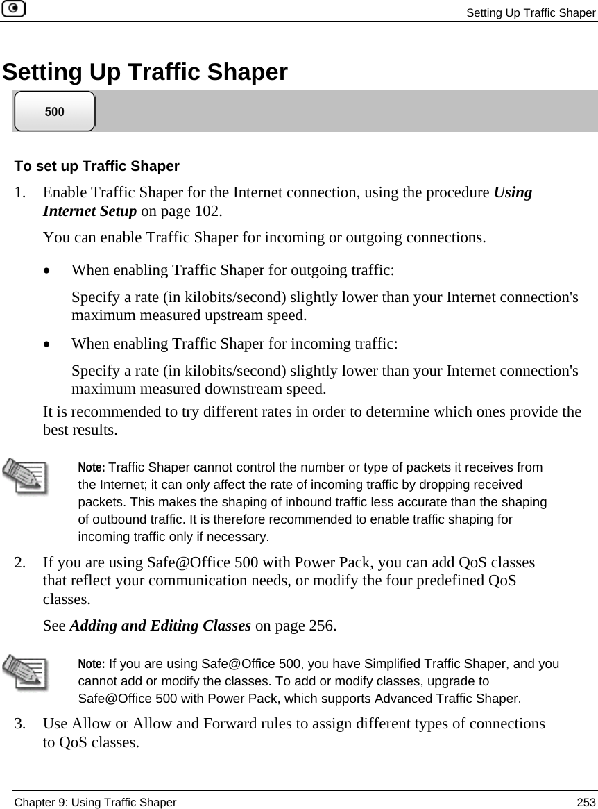 Setting Up Traffic Shaper Chapter 9: Using Traffic Shaper 253 Setting Up Traffic Shaper To set up Traffic Shaper 1. Enable Traffic Shaper for the Internet connection, using the procedure Using Internet Setup on page 102. You can enable Traffic Shaper for incoming or outgoing connections. • When enabling Traffic Shaper for outgoing traffic: Specify a rate (in kilobits/second) slightly lower than your Internet connection's maximum measured upstream speed. • When enabling Traffic Shaper for incoming traffic: Specify a rate (in kilobits/second) slightly lower than your Internet connection's maximum measured downstream speed. It is recommended to try different rates in order to determine which ones provide the best results. Note: Traffic Shaper cannot control the number or type of packets it receives from the Internet; it can only affect the rate of incoming traffic by dropping received packets. This makes the shaping of inbound traffic less accurate than the shaping of outbound traffic. It is therefore recommended to enable traffic shaping for incoming traffic only if necessary. 2. If you are using Safe@Office 500 with Power Pack, you can add QoS classes that reflect your communication needs, or modify the four predefined QoS classes. See Adding and Editing Classes on page 256. Note: If you are using Safe@Office 500, you have Simplified Traffic Shaper, and you cannot add or modify the classes. To add or modify classes, upgrade to Safe@Office 500 with Power Pack, which supports Advanced Traffic Shaper. 3. Use Allow or Allow and Forward rules to assign different types of connections to QoS classes.