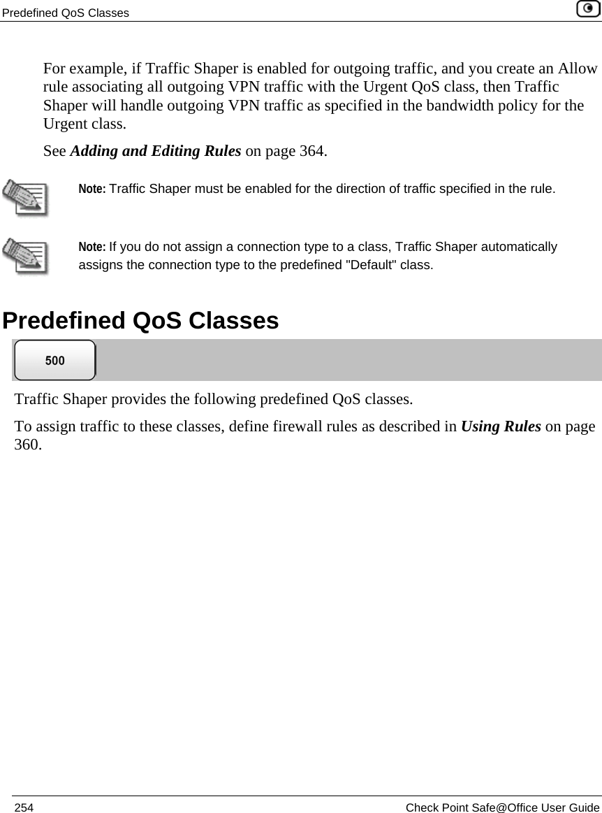 Predefined QoS Classes 254 Check Point Safe@Office User Guide For example, if Traffic Shaper is enabled for outgoing traffic, and you create an Allow rule associating all outgoing VPN traffic with the Urgent QoS class, then Traffic Shaper will handle outgoing VPN traffic as specified in the bandwidth policy for the Urgent class. See Adding and Editing Rules on page 364. Note: Traffic Shaper must be enabled for the direction of traffic specified in the rule. Note: If you do not assign a connection type to a class, Traffic Shaper automatically assigns the connection type to the predefined "Default" class. Predefined QoS Classes Traffic Shaper provides the following predefined QoS classes. To assign traffic to these classes, define firewall rules as described in Using Rules on page 360.