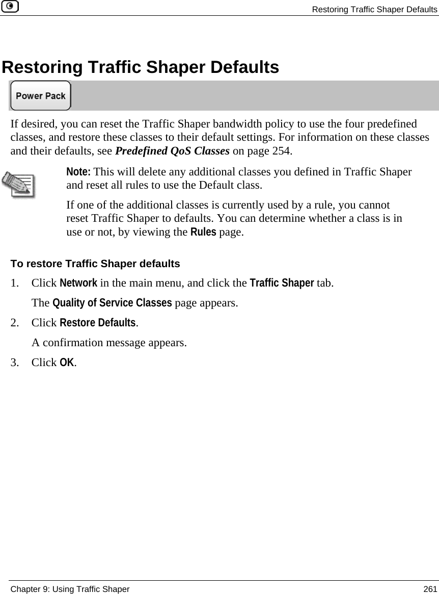 Restoring Traffic Shaper Defaults Chapter 9: Using Traffic Shaper 261 Restoring Traffic Shaper Defaults If desired, you can reset the Traffic Shaper bandwidth policy to use the four predefined classes, and restore these classes to their default settings. For information on these classes and their defaults, see Predefined QoS Classes on page 254. Note: This will delete any additional classes you defined in Traffic Shaper and reset all rules to use the Default class. If one of the additional classes is currently used by a rule, you cannot reset Traffic Shaper to defaults. You can determine whether a class is in use or not, by viewing the Rules page. To restore Traffic Shaper defaults 1. Click Network in the main menu, and click the Traffic Shaper tab. The Quality of Service Classes page appears. 2. Click Restore Defaults. A confirmation message appears. 3. Click OK.