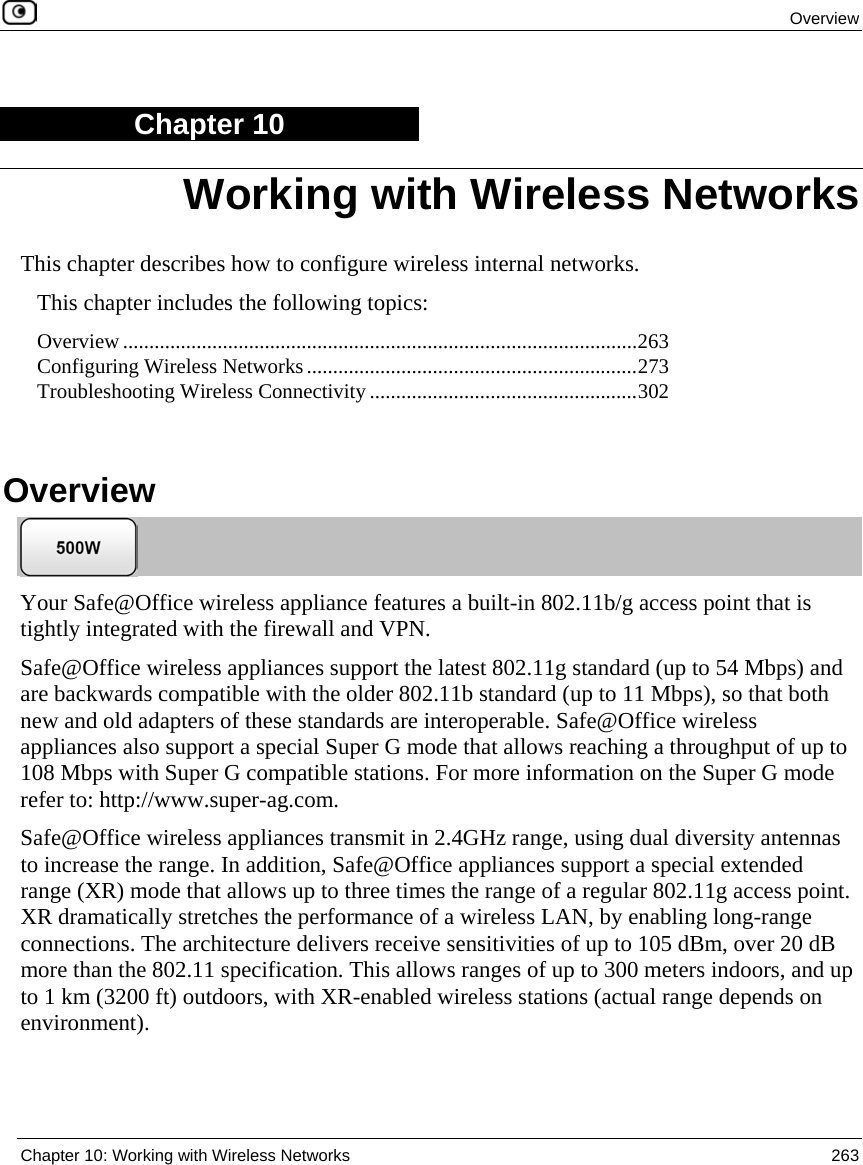 Overview Chapter 10: Working with Wireless Networks 263 Chapter 10 This chapter describes how to configure wireless internal networks. This chapter includes the following topics: Overview ..................................................................................................263 Configuring Wireless Networks...............................................................273 Troubleshooting Wireless Connectivity ...................................................302 Overview Your Safe@Office wireless appliance features a built-in 802.11b/g access point that is tightly integrated with the firewall and VPN. Safe@Office wireless appliances support the latest 802.11g standard (up to 54 Mbps) and are backwards compatible with the older 802.11b standard (up to 11 Mbps), so that both new and old adapters of these standards are interoperable. Safe@Office wireless appliances also support a special Super G mode that allows reaching a throughput of up to 108 Mbps with Super G compatible stations. For more information on the Super G mode refer to: http://www.super-ag.com. Safe@Office wireless appliances transmit in 2.4GHz range, using dual diversity antennas to increase the range. In addition, Safe@Office appliances support a special extended range (XR) mode that allows up to three times the range of a regular 802.11g access point. XR dramatically stretches the performance of a wireless LAN, by enabling long-range connections. The architecture delivers receive sensitivities of up to 105 dBm, over 20 dB more than the 802.11 specification. This allows ranges of up to 300 meters indoors, and up to 1 km (3200 ft) outdoors, with XR-enabled wireless stations (actual range depends on environment). Working with Wireless Networks