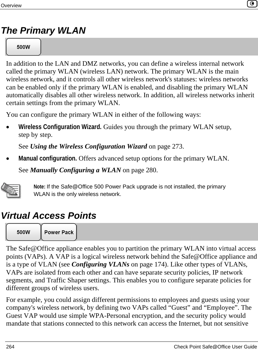 Overview 264 Check Point Safe@Office User Guide The Primary WLAN In addition to the LAN and DMZ networks, you can define a wireless internal network called the primary WLAN (wireless LAN) network. The primary WLAN is the main wireless network, and it controls all other wireless network's statuses: wireless networks can be enabled only if the primary WLAN is enabled, and disabling the primary WLAN automatically disables all other wireless network. In addition, all wireless networks inherit certain settings from the primary WLAN. You can configure the primary WLAN in either of the following ways: • Wireless Configuration Wizard. Guides you through the primary WLAN setup, step by step. See Using the Wireless Configuration Wizard on page 273. • Manual configuration. Offers advanced setup options for the primary WLAN. See Manually Configuring a WLAN on page 280. Note: If the Safe@Office 500 Power Pack upgrade is not installed, the primary WLAN is the only wireless network. Virtual Access Points The Safe@Office appliance enables you to partition the primary WLAN into virtual access points (VAPs). A VAP is a logical wireless network behind the Safe@Office appliance and is a type of VLAN (see Configuring VLANs on page 174). Like other types of VLANs, VAPs are isolated from each other and can have separate security policies, IP network segments, and Traffic Shaper settings. This enables you to configure separate policies for different groups of wireless users. For example, you could assign different permissions to employees and guests using your company's wireless network, by defining two VAPs called “Guest” and “Employee”. The Guest VAP would use simple WPA-Personal encryption, and the security policy would mandate that stations connected to this network can access the Internet, but not sensitive