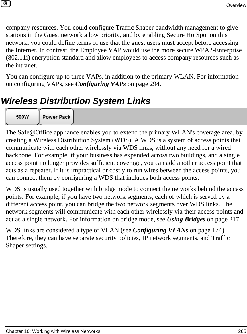 Overview Chapter 10: Working with Wireless Networks 265 company resources. You could configure Traffic Shaper bandwidth management to give stations in the Guest network a low priority, and by enabling Secure HotSpot on this network, you could define terms of use that the guest users must accept before accessing the Internet. In contrast, the Employee VAP would use the more secure WPA2-Enterprise (802.11i) encryption standard and allow employees to access company resources such as the intranet. You can configure up to three VAPs, in addition to the primary WLAN. For information on configuring VAPs, see Configuring VAPs on page 294. Wireless Distribution System Links The Safe@Office appliance enables you to extend the primary WLAN's coverage area, by creating a Wireless Distribution System (WDS). A WDS is a system of access points that communicate with each other wirelessly via WDS links, without any need for a wired backbone. For example, if your business has expanded across two buildings, and a single access point no longer provides sufficient coverage, you can add another access point that acts as a repeater. If it is impractical or costly to run wires between the access points, you can connect them by configuring a WDS that includes both access points. WDS is usually used together with bridge mode to connect the networks behind the access points. For example, if you have two network segments, each of which is served by a different access point, you can bridge the two network segments over WDS links. The network segments will communicate with each other wirelessly via their access points and act as a single network. For information on bridge mode, see Using Bridges on page 217. WDS links are considered a type of VLAN (see Configuring VLANs on page 174). Therefore, they can have separate security policies, IP network segments, and Traffic Shaper settings.