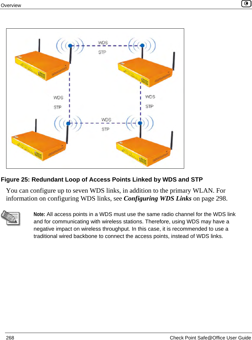 Overview 268 Check Point Safe@Office User Guide You can configure up to seven WDS links, in addition to the primary WLAN. For information on configuring WDS links, see Configuring WDS Links on page 298. Note: All access points in a WDS must use the same radio channel for the WDS link and for communicating with wireless stations. Therefore, using WDS may have a negative impact on wireless throughput. In this case, it is recommended to use a traditional wired backbone to connect the access points, instead of WDS links. Figure 25: Redundant Loop of Access Points Linked by WDS and STP