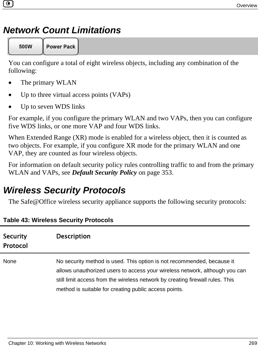 Overview Chapter 10: Working with Wireless Networks 269 Network Count Limitations You can configure a total of eight wireless objects, including any combination of the following: • The primary WLAN • Up to three virtual access points (VAPs) • Up to seven WDS links For example, if you configure the primary WLAN and two VAPs, then you can configure five WDS links, or one more VAP and four WDS links. When Extended Range (XR) mode is enabled for a wireless object, then it is counted as two objects. For example, if you configure XR mode for the primary WLAN and one VAP, they are counted as four wireless objects. For information on default security policy rules controlling traffic to and from the primary WLAN and VAPs, see Default Security Policy on page 353. Wireless Security Protocols The Safe@Office wireless security appliance supports the following security protocols: Table 43: Wireless Security Protocols Security Protocol Description None No security method is used. This option is not recommended, because it allows unauthorized users to access your wireless network, although you can still limit access from the wireless network by creating firewall rules. This method is suitable for creating public access points.