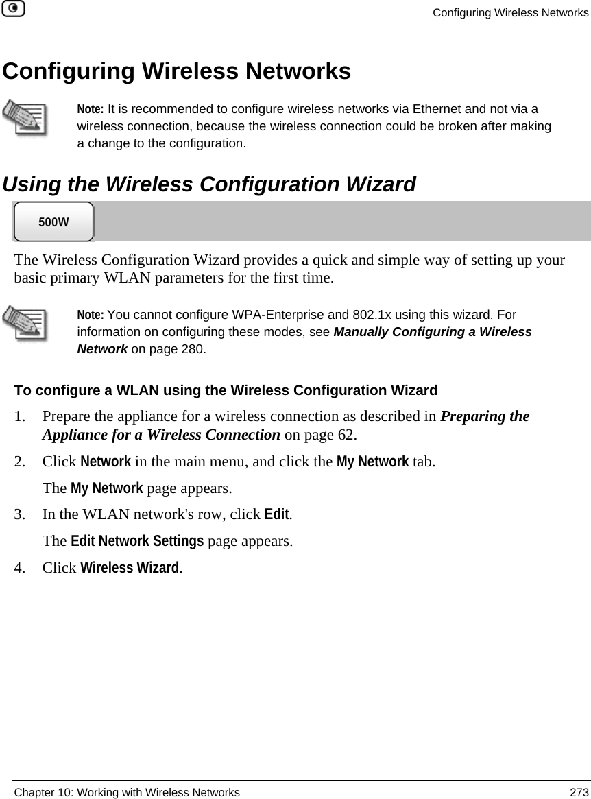 Configuring Wireless Networks Chapter 10: Working with Wireless Networks 273 Configuring Wireless Networks Note: It is recommended to configure wireless networks via Ethernet and not via a wireless connection, because the wireless connection could be broken after making a change to the configuration. Using the Wireless Configuration Wizard The Wireless Configuration Wizard provides a quick and simple way of setting up your basic primary WLAN parameters for the first time. Note: You cannot configure WPA-Enterprise and 802.1x using this wizard. For information on configuring these modes, see Manually Configuring a Wireless Network on page 280. To configure a WLAN using the Wireless Configuration Wizard 1. Prepare the appliance for a wireless connection as described in Preparing the Appliance for a Wireless Connection on page 62. 2. Click Network in the main menu, and click the My Network tab. The My Network page appears. 3. In the WLAN network's row, click Edit. The Edit Network Settings page appears. 4. Click Wireless Wizard.