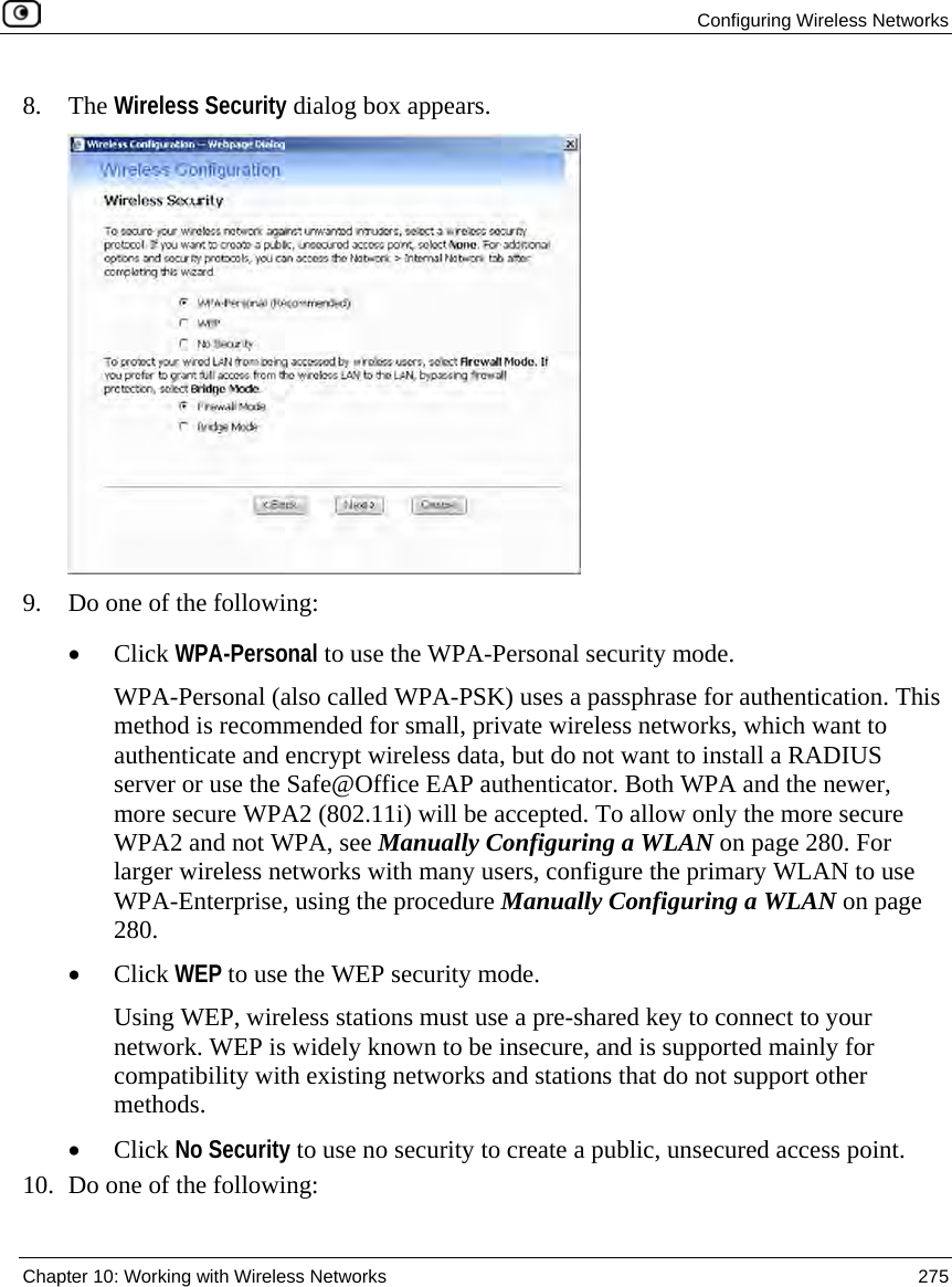 Configuring Wireless Networks Chapter 10: Working with Wireless Networks 275 8. The Wireless Security dialog box appears. 9. Do one of the following: • Click WPA-Personal to use the WPA-Personal security mode. WPA-Personal (also called WPA-PSK) uses a passphrase for authentication. This method is recommended for small, private wireless networks, which want to authenticate and encrypt wireless data, but do not want to install a RADIUS server or use the Safe@Office EAP authenticator. Both WPA and the newer, more secure WPA2 (802.11i) will be accepted. To allow only the more secure WPA2 and not WPA, see Manually Configuring a WLAN on page 280. For larger wireless networks with many users, configure the primary WLAN to use WPA-Enterprise, using the procedure Manually Configuring a WLAN on page 280. • Click WEP to use the WEP security mode. Using WEP, wireless stations must use a pre-shared key to connect to your network. WEP is widely known to be insecure, and is supported mainly for compatibility with existing networks and stations that do not support other methods. • Click No Security to use no security to create a public, unsecured access point. 10. Do one of the following: