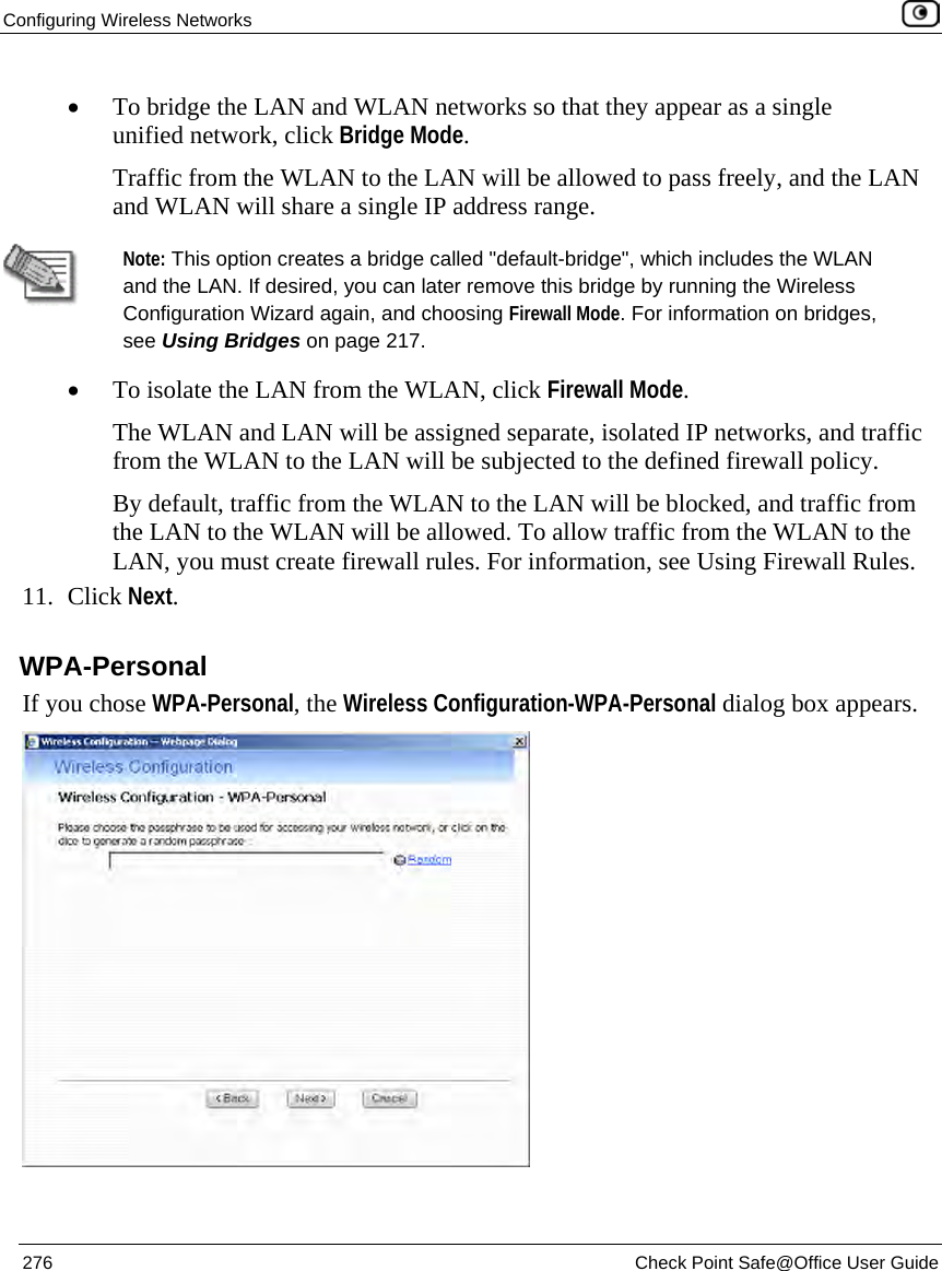 Configuring Wireless Networks 276 Check Point Safe@Office User Guide • To bridge the LAN and WLAN networks so that they appear as a single unified network, click Bridge Mode. Traffic from the WLAN to the LAN will be allowed to pass freely, and the LAN and WLAN will share a single IP address range. Note: This option creates a bridge called "default-bridge", which includes the WLAN and the LAN. If desired, you can later remove this bridge by running the Wireless Configuration Wizard again, and choosing Firewall Mode. For information on bridges, see Using Bridges on page 217. • To isolate the LAN from the WLAN, click Firewall Mode. The WLAN and LAN will be assigned separate, isolated IP networks, and traffic from the WLAN to the LAN will be subjected to the defined firewall policy. By default, traffic from the WLAN to the LAN will be blocked, and traffic from the LAN to the WLAN will be allowed. To allow traffic from the WLAN to the LAN, you must create firewall rules. For information, see Using Firewall Rules. 11. Click Next. WPA-Personal If you chose WPA-Personal, the Wireless Configuration-WPA-Personal dialog box appears.