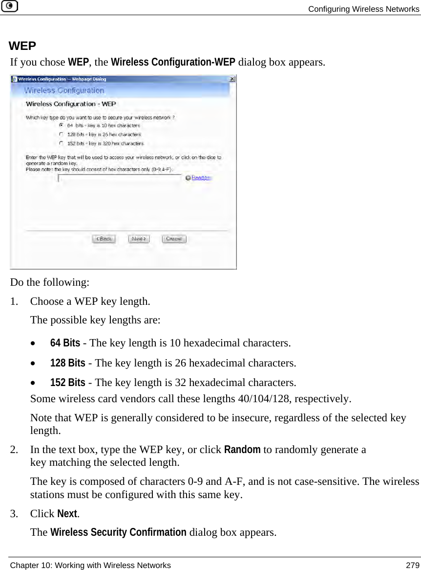 Configuring Wireless Networks Chapter 10: Working with Wireless Networks 279 WEP If you chose WEP, the Wireless Configuration-WEP dialog box appears. Do the following: 1. Choose a WEP key length. The possible key lengths are: • 64 Bits - The key length is 10 hexadecimal characters. • 128 Bits - The key length is 26 hexadecimal characters. • 152 Bits - The key length is 32 hexadecimal characters. Some wireless card vendors call these lengths 40/104/128, respectively. Note that WEP is generally considered to be insecure, regardless of the selected key length. 2. In the text box, type the WEP key, or click Random to randomly generate a key matching the selected length. The key is composed of characters 0-9 and A-F, and is not case-sensitive. The wireless stations must be configured with this same key. 3. Click Next. The Wireless Security Confirmation dialog box appears.