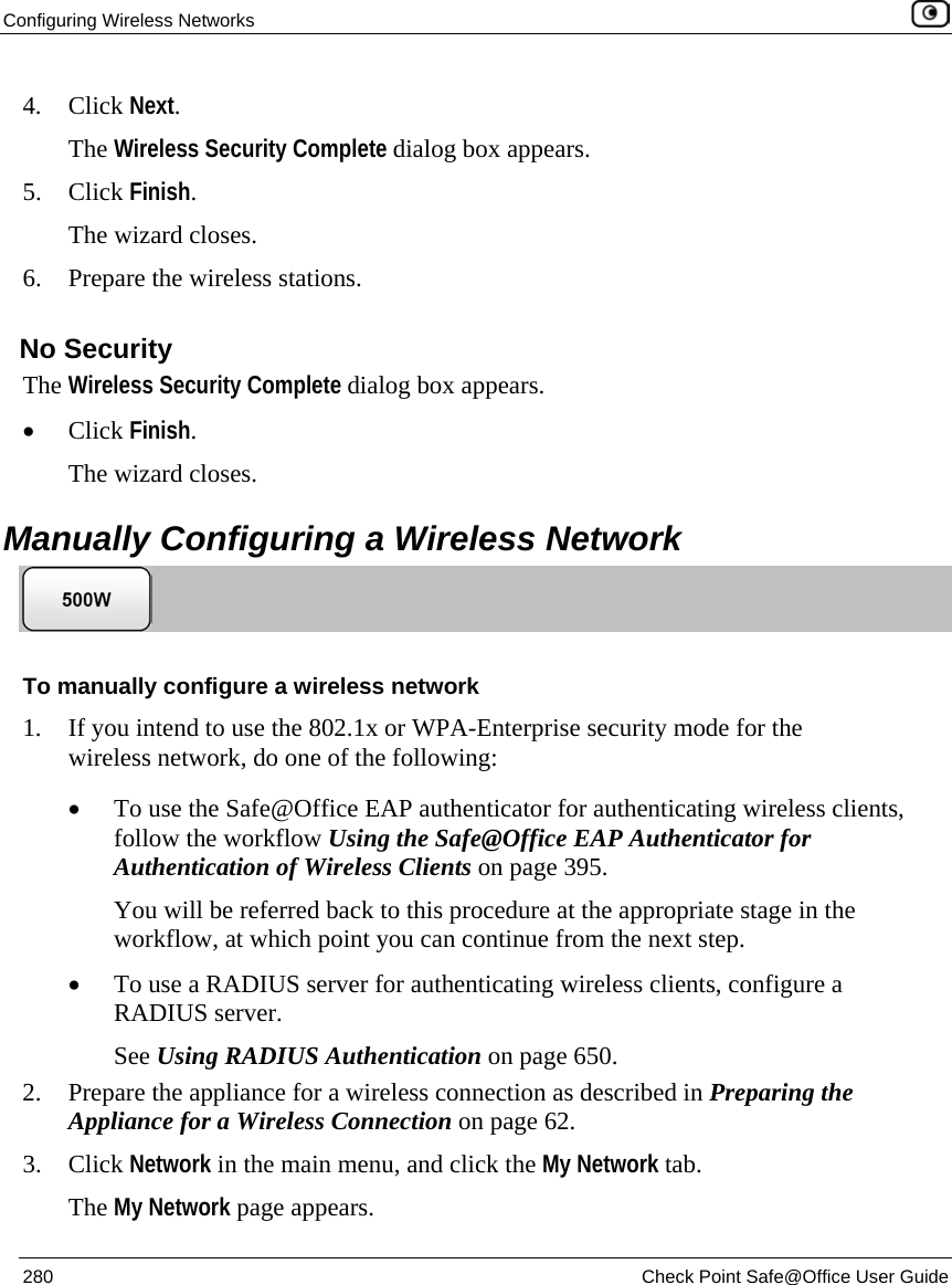 Configuring Wireless Networks 280 Check Point Safe@Office User Guide 4. Click Next. The Wireless Security Complete dialog box appears. 5. Click Finish. The wizard closes. 6. Prepare the wireless stations. No Security The Wireless Security Complete dialog box appears. • Click Finish. The wizard closes. Manually Configuring a Wireless Network To manually configure a wireless network 1. If you intend to use the 802.1x or WPA-Enterprise security mode for the wireless network, do one of the following: • To use the Safe@Office EAP authenticator for authenticating wireless clients, follow the workflow Using the Safe@Office EAP Authenticator for Authentication of Wireless Clients on page 395. You will be referred back to this procedure at the appropriate stage in the workflow, at which point you can continue from the next step. • To use a RADIUS server for authenticating wireless clients, configure a RADIUS server. See Using RADIUS Authentication on page 650. 2. Prepare the appliance for a wireless connection as described in Preparing the Appliance for a Wireless Connection on page 62. 3. Click Network in the main menu, and click the My Network tab. The My Network page appears.
