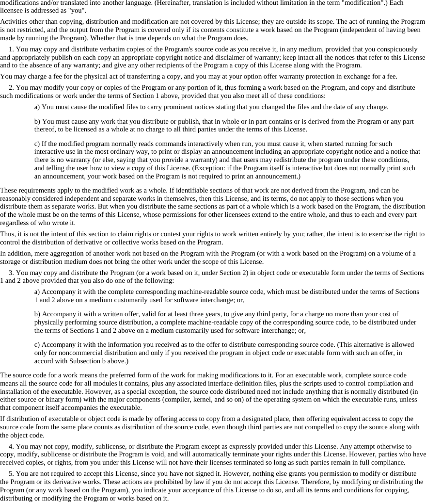 modifications and/or translated into another language. (Hereinafter, translation is included without limitation in the term "modification".) Each licensee is addressed as "you". Activities other than copying, distribution and modification are not covered by this License; they are outside its scope. The act of running the Program is not restricted, and the output from the Program is covered only if its contents constitute a work based on the Program (independent of having been made by running the Program). Whether that is true depends on what the Program does. 1. You may copy and distribute verbatim copies of the Program's source code as you receive it, in any medium, provided that you conspicuously and appropriately publish on each copy an appropriate copyright notice and disclaimer of warranty; keep intact all the notices that refer to this License and to the absence of any warranty; and give any other recipients of the Program a copy of this License along with the Program. You may charge a fee for the physical act of transferring a copy, and you may at your option offer warranty protection in exchange for a fee. 2. You may modify your copy or copies of the Program or any portion of it, thus forming a work based on the Program, and copy and distribute such modifications or work under the terms of Section 1 above, provided that you also meet all of these conditions: a) You must cause the modified files to carry prominent notices stating that you changed the files and the date of any change. b) You must cause any work that you distribute or publish, that in whole or in part contains or is derived from the Program or any part thereof, to be licensed as a whole at no charge to all third parties under the terms of this License. c) If the modified program normally reads commands interactively when run, you must cause it, when started running for such interactive use in the most ordinary way, to print or display an announcement including an appropriate copyright notice and a notice that there is no warranty (or else, saying that you provide a warranty) and that users may redistribute the program under these conditions, and telling the user how to view a copy of this License. (Exception: if the Program itself is interactive but does not normally print such an announcement, your work based on the Program is not required to print an announcement.) These requirements apply to the modified work as a whole. If identifiable sections of that work are not derived from the Program, and can be reasonably considered independent and separate works in themselves, then this License, and its terms, do not apply to those sections when you distribute them as separate works. But when you distribute the same sections as part of a whole which is a work based on the Program, the distribution of the whole must be on the terms of this License, whose permissions for other licensees extend to the entire whole, and thus to each and every part regardless of who wrote it. Thus, it is not the intent of this section to claim rights or contest your rights to work written entirely by you; rather, the intent is to exercise the right to control the distribution of derivative or collective works based on the Program. In addition, mere aggregation of another work not based on the Program with the Program (or with a work based on the Program) on a volume of a storage or distribution medium does not bring the other work under the scope of this License. 3. You may copy and distribute the Program (or a work based on it, under Section 2) in object code or executable form under the terms of Sections 1 and 2 above provided that you also do one of the following: a) Accompany it with the complete corresponding machine-readable source code, which must be distributed under the terms of Sections 1 and 2 above on a medium customarily used for software interchange; or, b) Accompany it with a written offer, valid for at least three years, to give any third party, for a charge no more than your cost of physically performing source distribution, a complete machine-readable copy of the corresponding source code, to be distributed under the terms of Sections 1 and 2 above on a medium customarily used for software interchange; or, c) Accompany it with the information you received as to the offer to distribute corresponding source code. (This alternative is allowed only for noncommercial distribution and only if you received the program in object code or executable form with such an offer, in accord with Subsection b above.) The source code for a work means the preferred form of the work for making modifications to it. For an executable work, complete source code means all the source code for all modules it contains, plus any associated interface definition files, plus the scripts used to control compilation and installation of the executable. However, as a special exception, the source code distributed need not include anything that is normally distributed (in either source or binary form) with the major components (compiler, kernel, and so on) of the operating system on which the executable runs, unless that component itself accompanies the executable. If distribution of executable or object code is made by offering access to copy from a designated place, then offering equivalent access to copy the source code from the same place counts as distribution of the source code, even though third parties are not compelled to copy the source along with the object code. 4. You may not copy, modify, sublicense, or distribute the Program except as expressly provided under this License. Any attempt otherwise to copy, modify, sublicense or distribute the Program is void, and will automatically terminate your rights under this License. However, parties who have received copies, or rights, from you under this License will not have their licenses terminated so long as such parties remain in full compliance. 5. You are not required to accept this License, since you have not signed it. However, nothing else grants you permission to modify or distribute the Program or its derivative works. These actions are prohibited by law if you do not accept this License. Therefore, by modifying or distributing the Program (or any work based on the Program), you indicate your acceptance of this License to do so, and all its terms and conditions for copying, distributing or modifying the Program or works based on it.