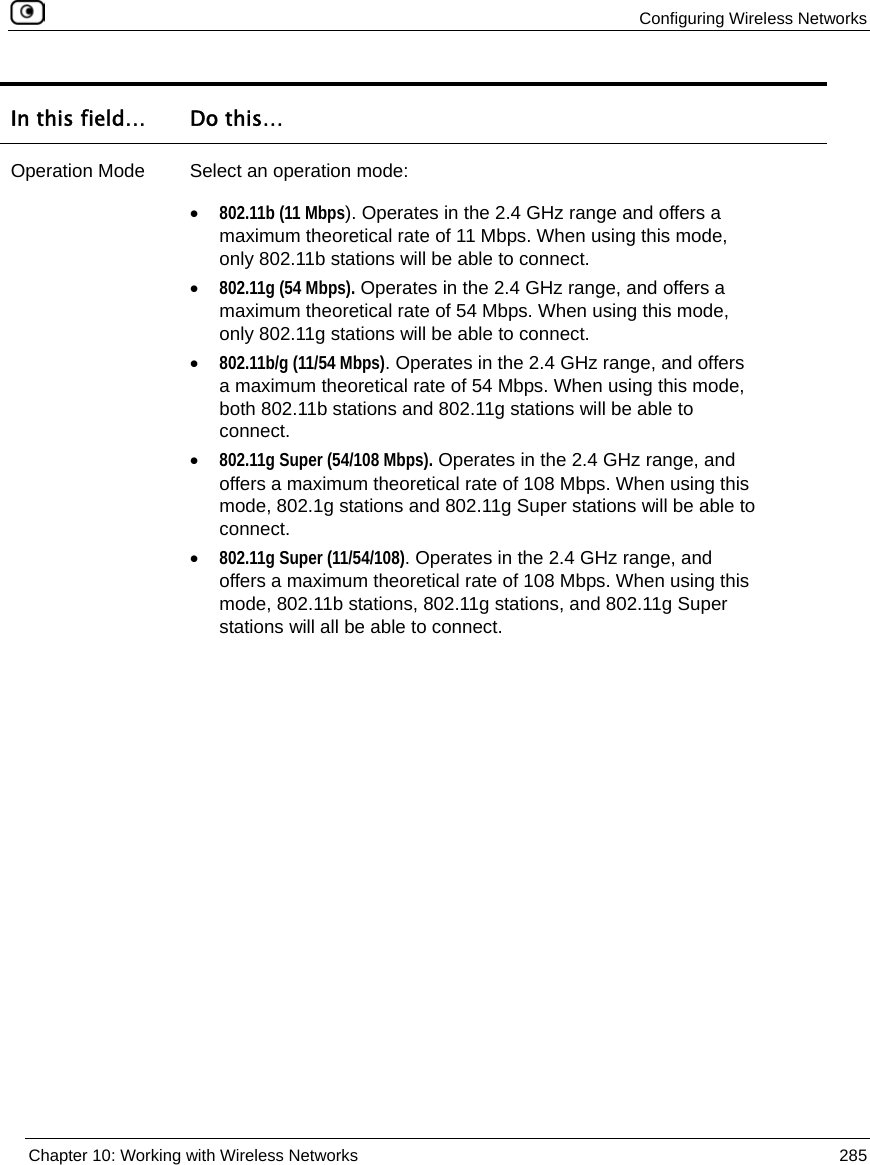 Configuring Wireless Networks Chapter 10: Working with Wireless Networks 285 In this field… Do this… Operation Mode Select an operation mode: • 802.11b (11 Mbps). Operates in the 2.4 GHz range and offers a maximum theoretical rate of 11 Mbps. When using this mode, only 802.11b stations will be able to connect. • 802.11g (54 Mbps). Operates in the 2.4 GHz range, and offers a maximum theoretical rate of 54 Mbps. When using this mode, only 802.11g stations will be able to connect. • 802.11b/g (11/54 Mbps). Operates in the 2.4 GHz range, and offers a maximum theoretical rate of 54 Mbps. When using this mode, both 802.11b stations and 802.11g stations will be able to connect. • 802.11g Super (54/108 Mbps). Operates in the 2.4 GHz range, and offers a maximum theoretical rate of 108 Mbps. When using this mode, 802.1g stations and 802.11g Super stations will be able to connect. • 802.11g Super (11/54/108). Operates in the 2.4 GHz range, and offers a maximum theoretical rate of 108 Mbps. When using this mode, 802.11b stations, 802.11g stations, and 802.11g Super stations will all be able to connect.