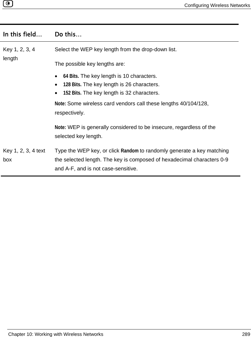 Configuring Wireless Networks Chapter 10: Working with Wireless Networks 289 In this field… Do this… Key 1, 2, 3, 4 length Select the WEP key length from the drop-down list. The possible key lengths are: • 64 Bits. The key length is 10 characters. • 128 Bits. The key length is 26 characters. • 152 Bits. The key length is 32 characters. Note: Some wireless card vendors call these lengths 40/104/128, respectively. Note: WEP is generally considered to be insecure, regardless of the selected key length. Key 1, 2, 3, 4 text box Type the WEP key, or click Random to randomly generate a key matching the selected length. The key is composed of hexadecimal characters 0-9 and A-F, and is not case-sensitive.
