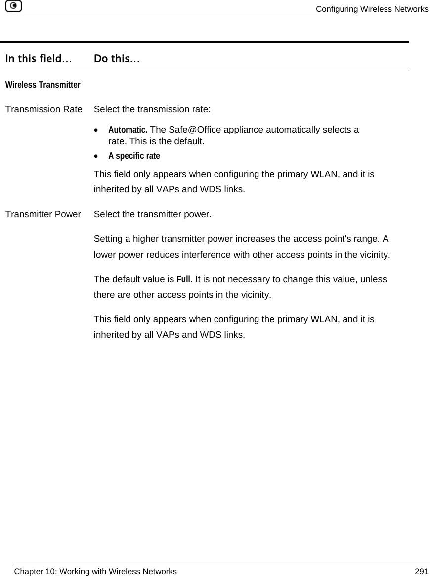Configuring Wireless Networks Chapter 10: Working with Wireless Networks 291 In this field… Do this… Wireless Transmitter Transmission Rate Select the transmission rate: • Automatic. The Safe@Office appliance automatically selects a rate. This is the default. • A specific rate This field only appears when configuring the primary WLAN, and it is inherited by all VAPs and WDS links. Transmitter Power Select the transmitter power. Setting a higher transmitter power increases the access point's range. A lower power reduces interference with other access points in the vicinity. The default value is Full. It is not necessary to change this value, unless there are other access points in the vicinity. This field only appears when configuring the primary WLAN, and it is inherited by all VAPs and WDS links.