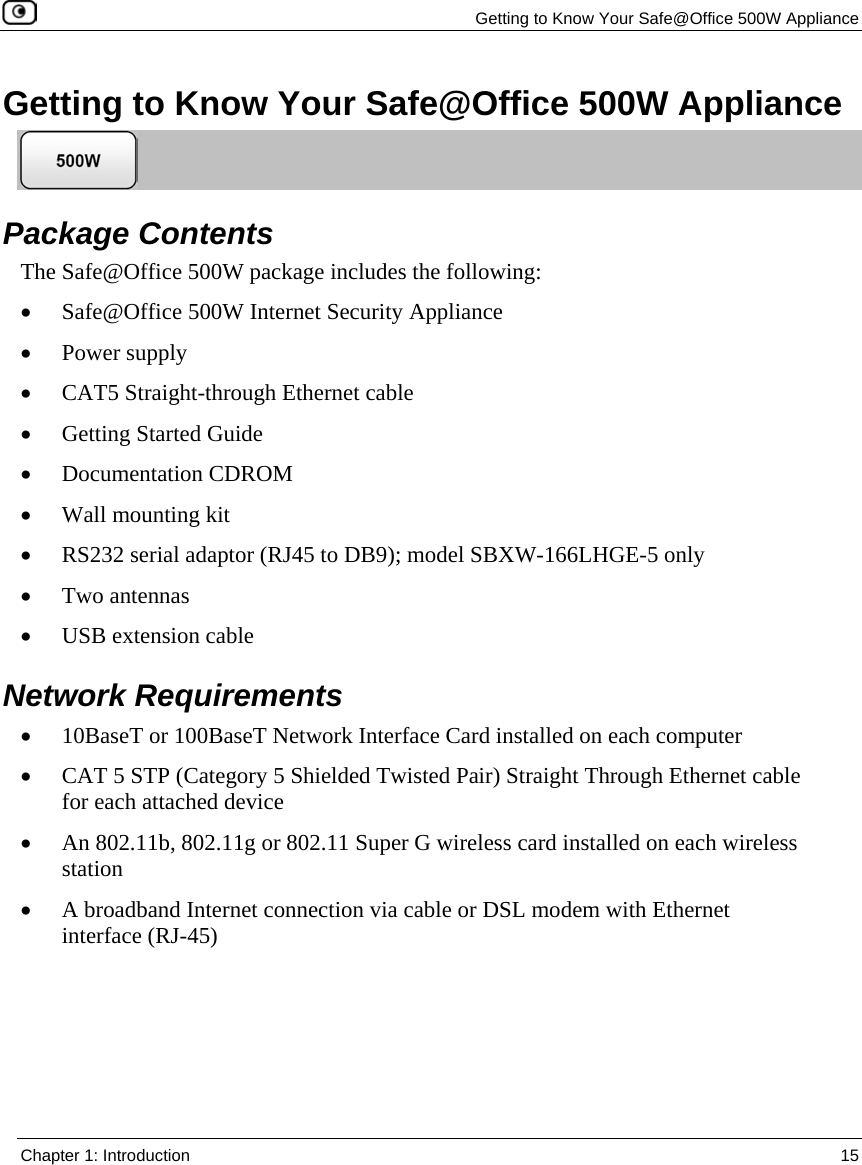 Getting to Know Your Safe@Office 500W Appliance Chapter 1: Introduction 15 Getting to Know Your Safe@Office 500W Appliance Package Contents The Safe@Office 500W package includes the following: • Safe@Office 500W Internet Security Appliance • Power supply • CAT5 Straight-through Ethernet cable • Getting Started Guide • Documentation CDROM • Wall mounting kit • RS232 serial adaptor (RJ45 to DB9); model SBXW-166LHGE-5 only • Two antennas • USB extension cable Network Requirements • 10BaseT or 100BaseT Network Interface Card installed on each computer • CAT 5 STP (Category 5 Shielded Twisted Pair) Straight Through Ethernet cable for each attached device • An 802.11b, 802.11g or 802.11 Super G wireless card installed on each wireless station • A broadband Internet connection via cable or DSL modem with Ethernet interface (RJ-45)