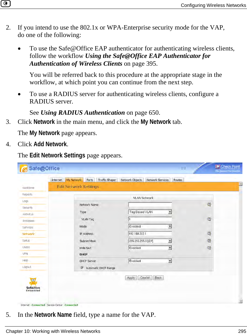 Configuring Wireless Networks Chapter 10: Working with Wireless Networks 295 2. If you intend to use the 802.1x or WPA-Enterprise security mode for the VAP, do one of the following: • To use the Safe@Office EAP authenticator for authenticating wireless clients, follow the workflow Using the Safe@Office EAP Authenticator for Authentication of Wireless Clients on page 395. You will be referred back to this procedure at the appropriate stage in the workflow, at which point you can continue from the next step. • To use a RADIUS server for authenticating wireless clients, configure a RADIUS server. See Using RADIUS Authentication on page 650. 3. Click Network in the main menu, and click the My Network tab. The My Network page appears. 4. Click Add Network. The Edit Network Settings page appears. 5. In the Network Name field, type a name for the VAP.