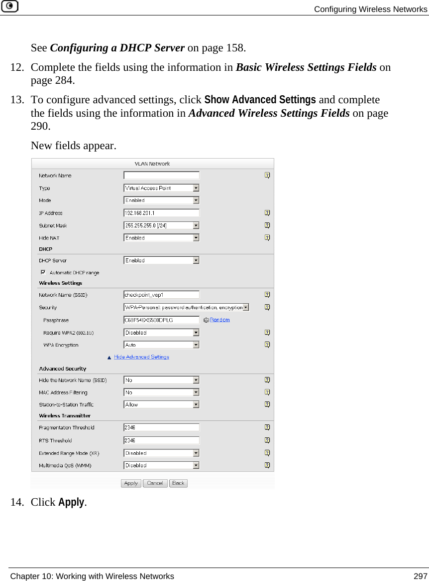 Configuring Wireless Networks Chapter 10: Working with Wireless Networks 297 See Configuring a DHCP Server on page 158. 12. Complete the fields using the information in Basic Wireless Settings Fields on page 284. 13. To configure advanced settings, click Show Advanced Settings and complete the fields using the information in Advanced Wireless Settings Fields on page 290. New fields appear. 14. Click Apply.